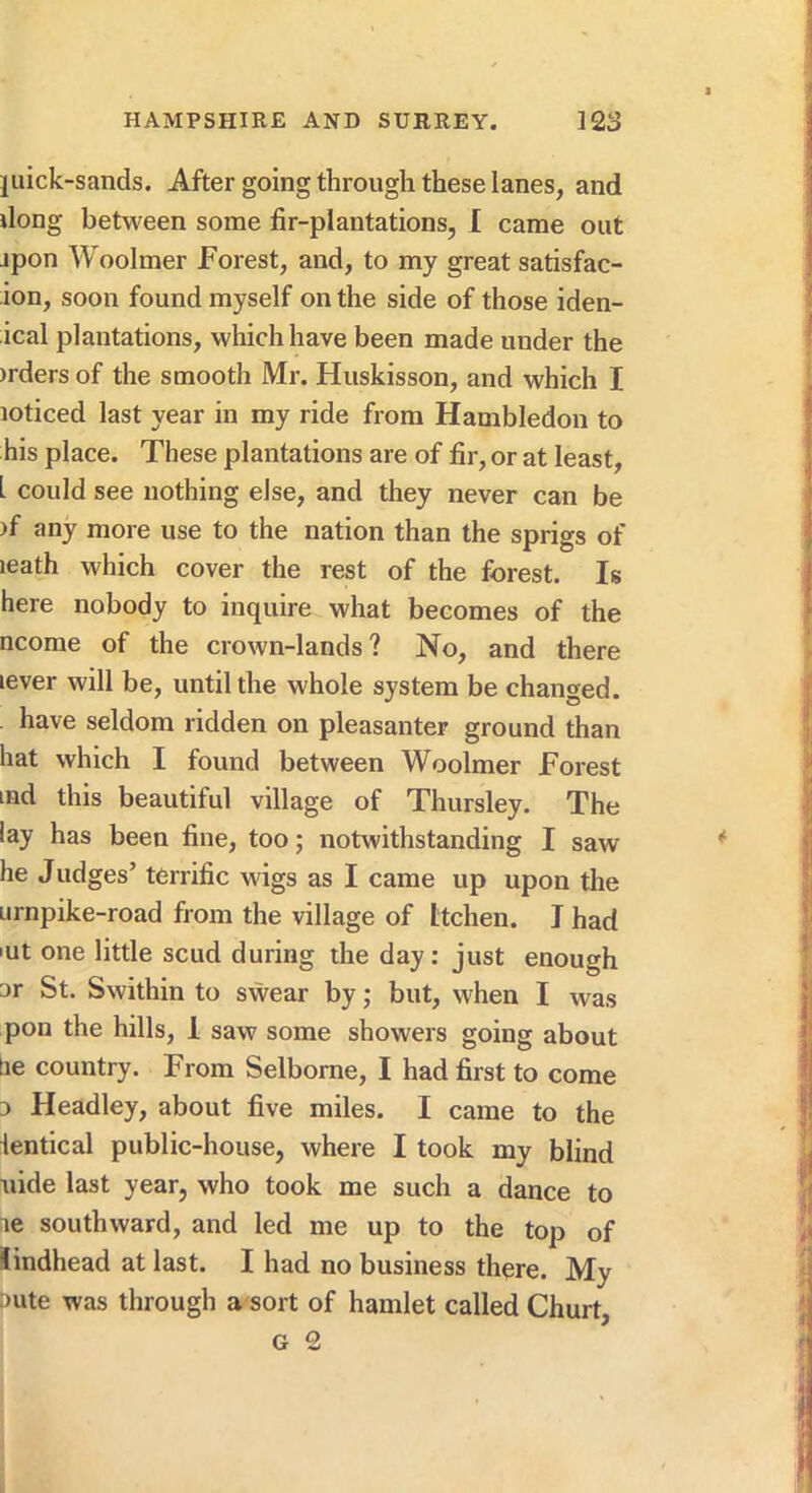 juick-sands. After going through these lanes, and dong betM'een some fir-plantations, I came out jpon Woolmer Forest, and, to my great satisfac- ion, soon found myself on the side of those iden- ical plantations, which have been made under the )rders of the smooth Mr. Huskisson, and which I loticed last year in my ride from Hambledon to his place. These plantations are of fir, or at least, I could see nothing else, and they never can be )f any more use to the nation than the sprigs of leath which cover the rest of the forest. Is here nobody to inquire what becomes of the ncome of the crown-lands? No, and there lever will be, until the whole system be changed. have seldom ridden on pleasanter ground than hat which I found between Woolmer Forest ind this beautiful village of Thursley. The lay has been fine, too; notwithstanding I saw he Judges’ terrific wigs as I came up upon the urnpike-road from the village of Itchen. I had lut one little scud during the day: just enough 3r St. Swithin to swear by; but, when I was pon the hills, 1 saw some showers going about tie country. From Selborne, I had first to come 0 Headley, about five miles. I came to the lentical public-house, where I took my blind uide last year, who took me such a dance to le southward, and led me up to the top of lindhead at last. I had no business there. My :>ute was through a sort of hamlet called Churt,