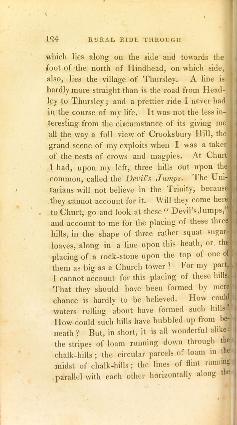 f 1^24 RURAL RIDE THROUGH which lies along on the side and towards the foot of the north of Hindhead, on which side, also, lies the village of Thursley. A line is hardly more straight than is the road from Head- ley to Thursley; and a prettier ride i never had i in the course of my life. It was not the less in- teresting from the citfcumstance of its giving me , i all the way a full view of Crooksbury Hill, the j i grand scene of my exploits w hen I was a taker • | of the nests of crows and magpies. At Chuit ^ j 1 had, upon my left, three hills out upon the) j common, called the Devil’s Jumps. The UnH i tarians will not believe in the Trinity, because) I they cannot account for it. Will they come here) j - to Churt, go and look at these “ Devil’s Jumps, | and account to me for the placing of these three) : hills, in the shape of three rather squat sugar- loaves, along in a line upon this heath, of the placing of a rock-stone upon the top of one of| i them as big as a Church tow'er ? Tor my pait, ^ j 1 cannot account for this placing of these hills. ■ | That they should have been formed by ineie. j chance is hardly to be believed. How could j waters rolling about have formed such hills? How could such hills have bubbled up from be- neath ? But, in short, it is all wonderful alike: the stripes of loam running dow'ii tlnough the | chalk-hills ; the circular parcels of loam in the j midst of chalk-hills; the lines of flint running I parallel with each other horizontally along t ic
