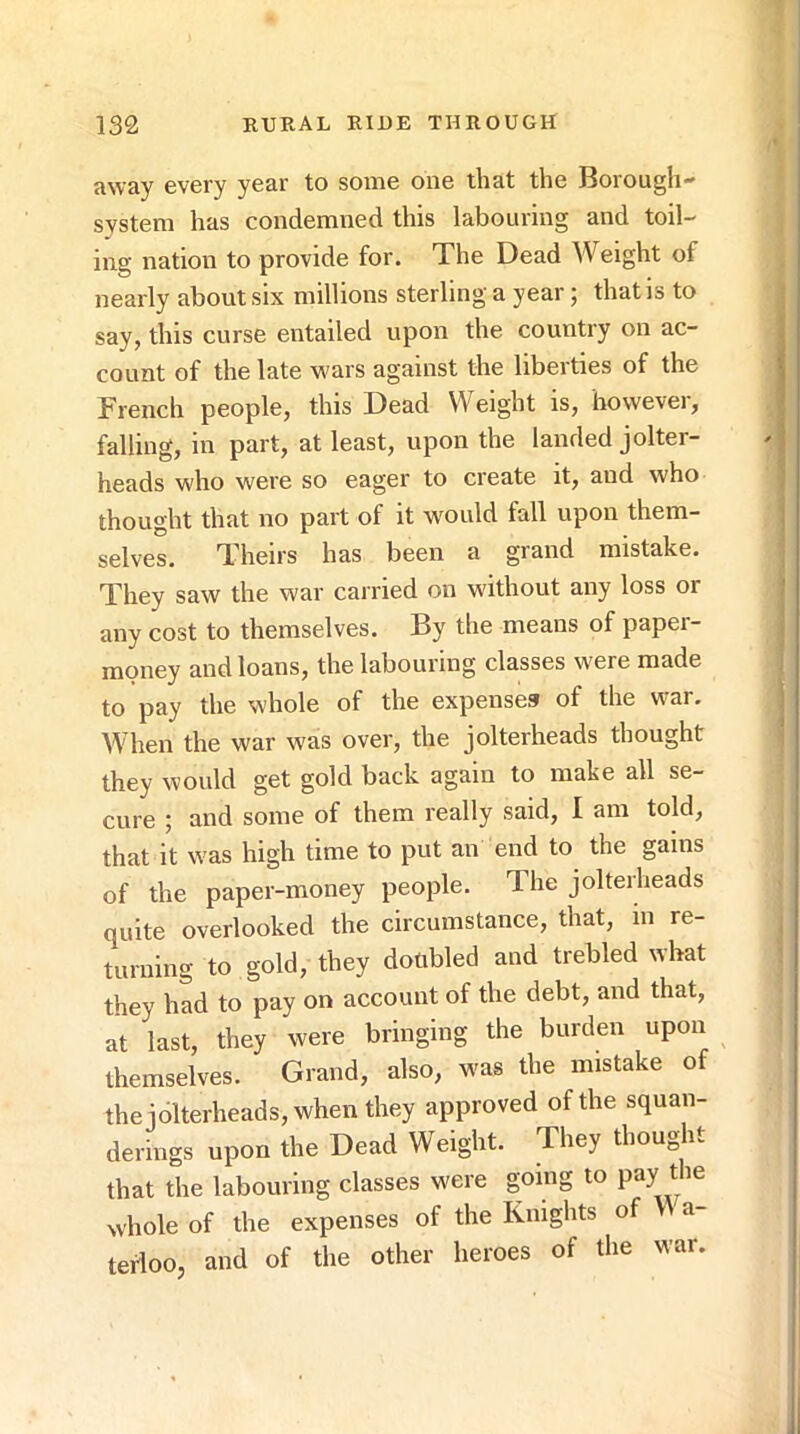 away every year to some one that the Borough- system has condemned this labouring and toil- ing nation to provide for. The Dead Weight of nearly about six millions sterling a year; that is to say, this curse entailed upon the country on ac- count of the late wars against the liberties of the French people, this Dead Weight is, however, falling, in part, at least, upon the landed jolter- heads who were so eager to create it, and who thought that no part of it wmuld fall upon them- selves. Theirs has been a grand mistake. They saw the war carried on without any loss or any cost to themselves. By the means of paper- money and loans, the labouring classes were made to pay the whole of the expenses of the war. When the war was over, the jolterheads thought they would get gold back again to make all se- cure ; and some of them really said, I am told, that it was high time to put an end to the gams of the paper-money people. The jolterheads quite overlooked the circumstance, that, in re- turning to gold, they doubled and trebled what they had to pay on account of the debt, and that, at last, they were bringing the burden upon themselves. Grand, also, was the mistake of the iolterheads, when they approved of the squan- derings upon the Dead Weight. They thought that the labouring classes were going to P»y whole of the expenses of the Knights of W a- tefloo, and of the other heroes of the war. i