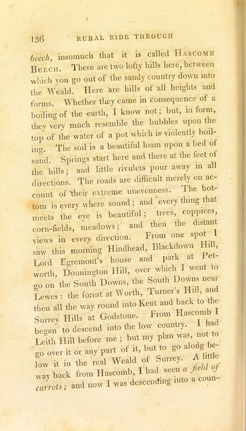 •f 136 rueal ride through heech, insomuch that it is called Hascomb Beech. There are two lofiy hills here, between wliich you go out of the sandy country down into the Weald. Here are hills of all heights and forms. Whether they came in consequence of a boiling of the earth, I know not; but, lu form, they very mhch resemble the bubbles upon the top of the water of a pot which is- violently boil- The soil is a beautiful loam upon a bed of sand. Springs start here and there at the feet of the hills; and little rivulets pour away m all directions. The roads are difficult merely on ac- count of their extreme unevenness. The bot- tom is every where sound; and every thing that „.eets the eye is beautiful; trees, coppices corn-fields, meadows-; and then the distan views in every, direction. From one spot L saw this morning Hindhead, Blackdown Hil , Lord Egremont’s house and park at Fe worth, Donnington Hill, over which T went to go on the South Downs, the South Downs neai Lewes : the forest at Worth, Turner s Hil , and then all the way round into Kent and back to the Surrey Hills at Godstone. From Hascomb I began to descend into the low country. I ha^ Leith Hill before me ; but my plan was, not to go over rt or any ° low it in the real Weald ot Suney. ^ wav back from Hascomb, I had seen a j - S carrots; and now I was descending into a con -