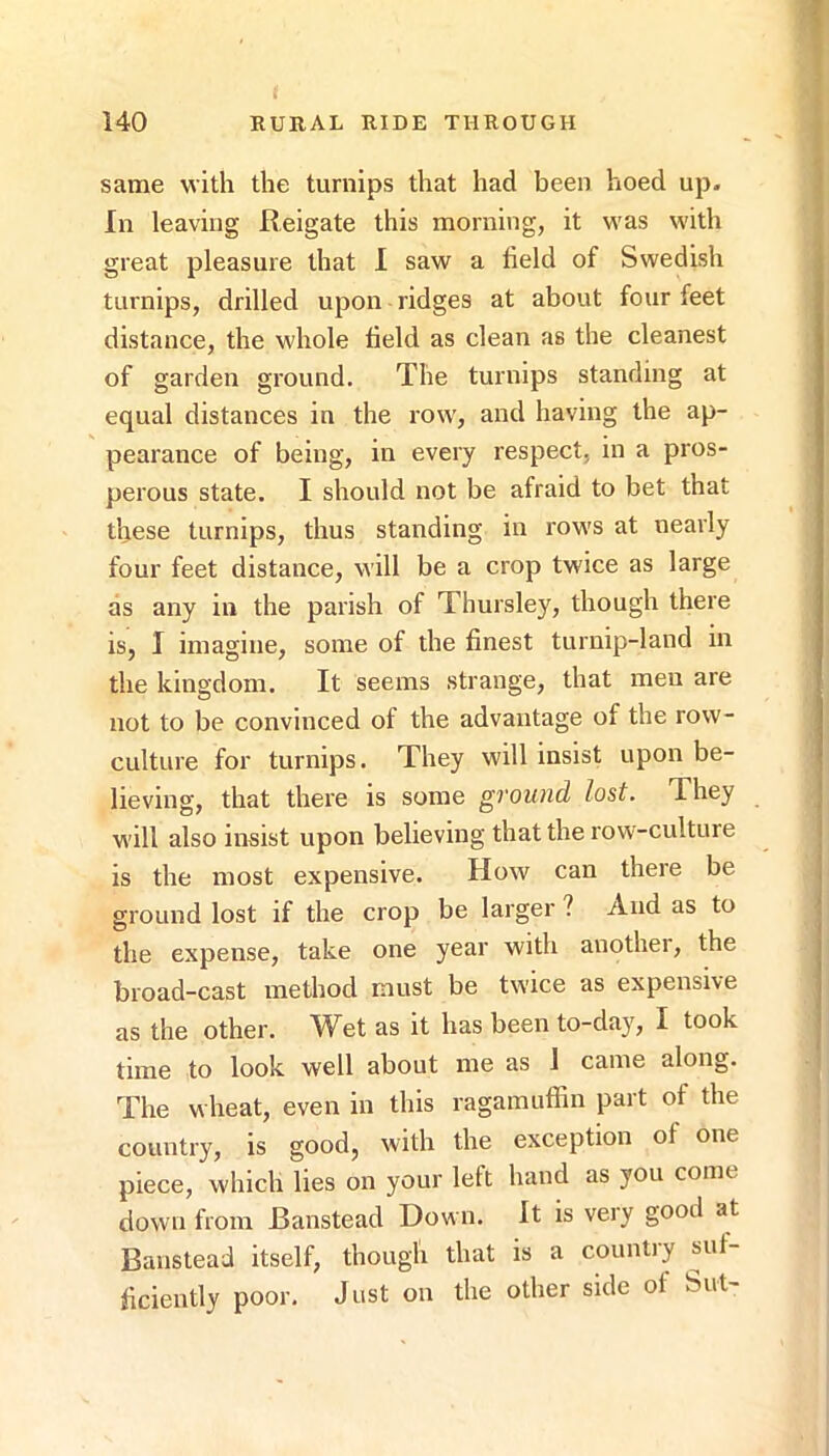 same with the turnips that had been hoed up. In leaving Reigate this morning, it was with great pleasure that 1 saw a held of Swedish turnips, drilled upon ridges at about four feet distance, the whole held as clean as the cleanest of garden ground. The turnips standing at equal distances in the row, and having the ap- pearance of being, in every respect, in a pros- perous state. I should not be afraid to bet that these turnips, thus standing in rows at nearly four feet distance, will be a crop twice as large as any in the parish of Thursley, though there is, I imagine, some of the finest turnip-land in the kingdom. It seems strange, that men are not to be convinced of the advantage of the row- culture for turnips. They will insist upon be- lieving, that there is some ground lost. They will also insist upon believing that the row-culture is the most expensive. How can there be ground lost if the crop be larger ? And as to the expense, take one year with another, the broad-cast method must be twice as expensive as the other. Wet as it has been to-day, I took time to look well about me as 1 came along. The wheat, even in this ragamuffin part of the country, is good, with the exception of one piece, which lies on your left hand as you come down from Banstead Down. It is very good at Banstead itself, though that is a country suf- ficiently poor. Just on the other side of Sut-