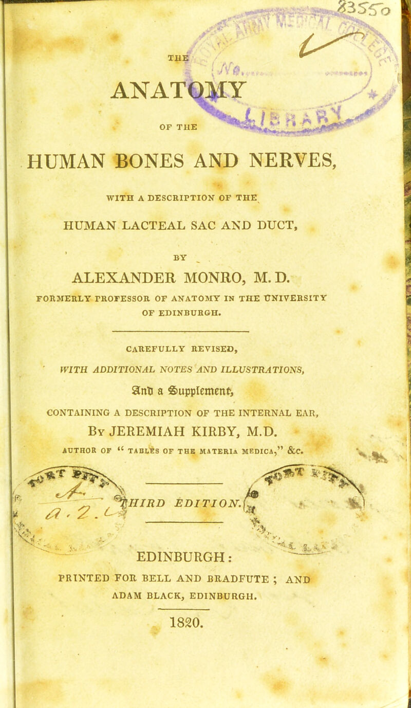 HUMAN BONES AND NERVES, WITH A DESCRIPTION OF THE HUMAN LACTEAL SAC AND DUCT, BY __ . ALEXANDER MONRO, M. D. FORMERLY PROFESSOR OF ANATOMY IN THE UNIVERSITY OF EDINBURGH. CAREFULLY REVISED, WITH ADDITIONAL NOTES AND ILLUSTRATIONS, 8nD a Supplement, CONTAINING A DESCRIPTION OF THE INTERNAL EAR, By JEREMIAH KIRBY, M.D. • AUTHOR OF “ TABLES OF THE MATERIa MKDICA,” &C. PRINTED FOR BELL AND BRADFUTE ; AND ADAM BLACK, EDINBURGH. 1820