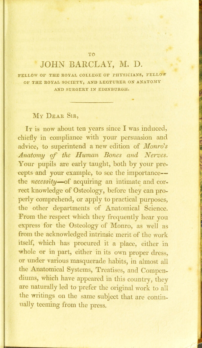 JOHN BARCLAY, M. D. FELLOW OF THE ROYAL COLLEGE OF rHYSICIANS, FELLOW OF THE ROYAL SOCIETY, AND LECTURER ON ANATOJIY AND SURGERY IN EDINBURGH. My Dear Sir, It is now about ten years since I was induced, chiefly in compliance with your persuasion and advice, to superintend a new edition of Monro's Anatomy of the Human Bones and Nerves. Your pupils are early taught, both by your pre- cepts and your example, to see the importance— the necessity—of acquiring an intimate and cor- rect knowledge of Osteology, before they can pro- perly comprehend, or apply to practical purposes, the other departments of Anatomical Science. From the respect which they frequently hear you express for the Osteology of Monro, as well as from the acknowledged intrinsic merit of the work itself, which has procured it a place, either in whole or in part, either in its own proper dress, or under various masquerade habits, in almost all the Anatomical Systems, Treatises, and Compen- diums, which have appeared in this country, they are naturally led to prefer the original work to all the writings on the same subject that are contin- ually teeming from the press.