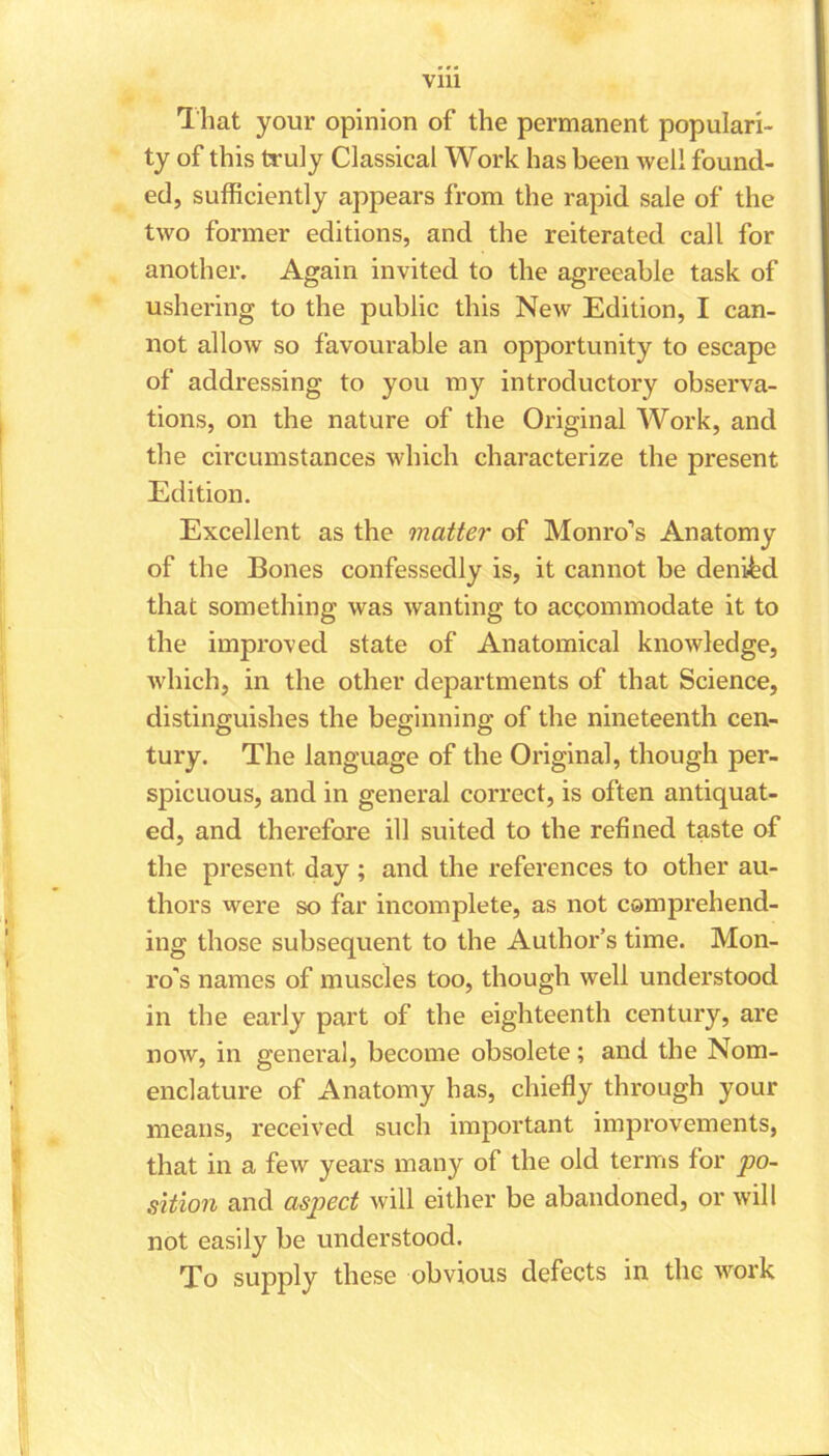 Vlll That your opinion of the permanent populari- ty of this truly Classical Work has been well found- ed, sufficiently appears from the rapid sale of the two former editions, and the reiterated call for another. Again invited to the agreeable task of ushering to the public this New Edition, I can- not allow so favourable an opportunity to escape of addressing to you my introductory observa- tions, on the nature of the Original Work, and the circumstances which characterize the present Edition. Excellent as the matter of Monro’s Anatomy of the Bones confessedly is, it cannot be denied that something was wanting to accommodate it to the improved state of Anatomical knowledge, which, in the other departments of that Science, distinguishes the beginning of the nineteenth cen- tury. The language of the Original, though per- spicuous, and in general correct, is often antiquat- ed, and therefore ill suited to the refined taste of the present day ; and the references to other au- thors were so far incomplete, as not comprehend- ing those subsequent to the Author’s time. Mon- ro's names of muscles too, though well understood in the early part of the eighteenth century, are now, in general, become obsolete; and the Nom- enclature of Anatomy has, chiefly through your means, received such important improvements, that in a few years many of the old terms for po- sition and aspect will either be abandoned, or will not easily be understood. To supply these obvious defects in the work