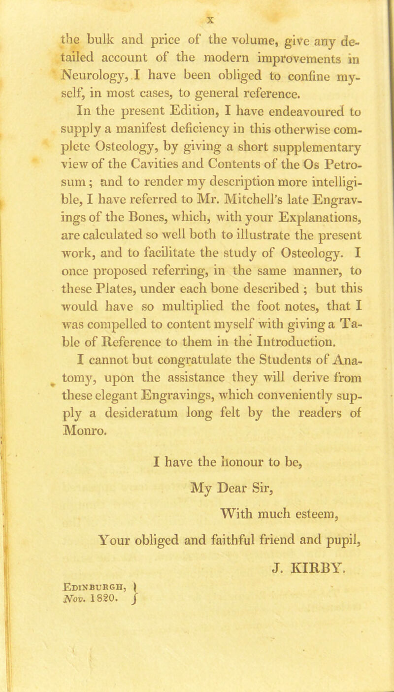 the bulk and price of the volume, give any de- tailed account of the modern improvements in Neurology, I have been obliged to confine my- self, in most cases, to general reference. In the present Edition, I have endeavoured to supply a manifest deficiency in this otherwise com- plete Osteology, by giving a short supplementary view of the Cavities and Contents of the Os Petro- sum; and to render my description more intelligi- ble, I have referred to Mr. Mitchell’s late Engrav- ings of the Bones, which, with your Explanations, are calculated so well both to illustrate the present work, and to facilitate the study of Osteology. I once proposed referring, in the same manner, to these Plates, under each bone described ; but this would have so multiplied the foot notes, that I was compelled to content myself with giving a Ta- ble of Reference to them in the Introduction. I cannot but congratulate the Students of Ana- tomy, upon the assistance they will derive from these elegant Engravings, which conveniently sup- ply a desideratum long felt by the readers of Monro. I have the honour to be, My Dear Sir, With much esteem, Your obliged and faithful friend and pupil, Edinburgh, J Nov. 1820. j J. KIRBY.