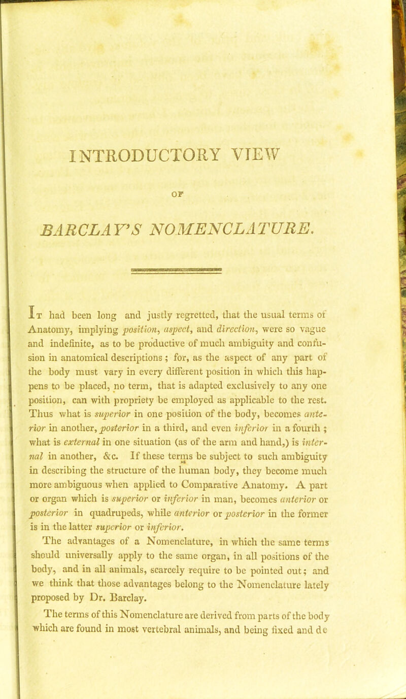 INTRODUCTORY VIEW or BARCLAY’S NOMENCLATURE. It had been long and justly regretted, that the usual terras of Anatomy, implying position, aspect, and direction, were so vague and indefinite, as to be productive of much ambiguity and confu- sion in anatomical descriptions; for, as the aspect of any part of the body must vary in every different position in which this hap- pens to be placed, no term, that is adapted exclusively to any one position, can with propriety be employed as applicable to the rest. Thus what is superior in one position of the body, becomes ante- rior in another, posterior in a third, and even inferior in a fourth ; what is external in one situation (as of the arm and hand,) is inter- nal in another, &c. If these terms be subject to such ambiguity in describing the structure of the human body, they become much more ambiguous when applied to Comparative Anatomy. A part or organ which is superior or inferior in man, becomes anterior or posterior in quadrupeds, while anterior or posterior in the former is in the latter superior or inferior. The advantages of a Nomenclature, in which the same terms should universally apply to the same organ, in all positions of the body, and in all animals, scarcely require to be pointed out; and we think that those advantages belong to the Nomenclature lately proposed by Dr. Barclay. The terms of this Nomenclature are derived from parts of the body which are found in most vertebral animals, and being fixed and de