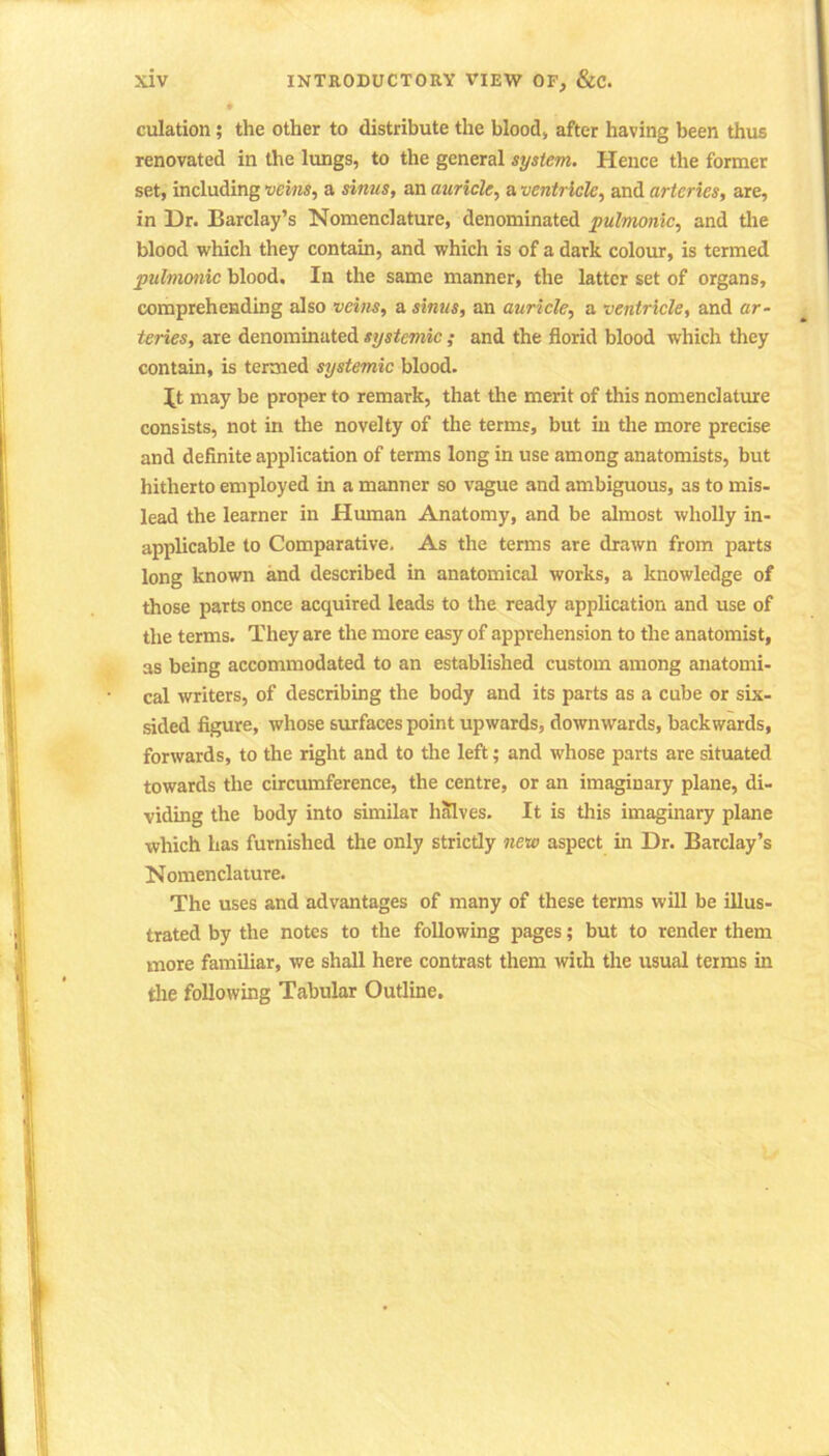 culation; the other to distribute the blood, after having been thus renovated in the lungs, to the general system. Hence the former set, including veins, a sinus, an auricle, a ventricle, and arteries, are, in Dr. Barclay’s Nomenclature, denominated pulmonic, and the blood which they contain, and which is of a dark colour, is termed pulmonic blood. In the same manner, the latter set of organs, comprehending also veins, a sinus, an auricle, a ventricle, and ar- teries, are denominated systemic; and the florid blood which they contain, is termed systemic blood. It may be proper to remark, that the merit of this nomenclature consists, not in the novelty of the terms, but in the more precise and definite application of terms long in use among anatomists, but hitherto employed in a manner so vague and ambiguous, as to mis- lead the learner in Human Anatomy, and be almost wholly in- applicable to Comparative. As the terms are drawn from parts long known and described in anatomical works, a knowledge of those parts once acquired leads to the ready application and use of the terms. They are the more easy of apprehension to the anatomist, as being accommodated to an established custom among anatomi- cal writers, of describing the body and its parts as a cube or six- sided figure, whose surfaces point upwards, downwards, backwards, forwards, to the right and to the left; and whose parts are situated towards the circumference, the centre, or an imaginary plane, di- viding the body into similar halves. It is this imaginary plane which has furnished the only strictly new aspect in Dr. Barclay’s Nomenclature. The uses and advantages of many of these terms will be illus- trated by the notes to the following pages; but to render them more familiar, we shall here contrast them with the usual terms in the following Tabular Outline.