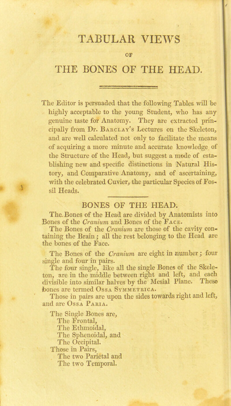 TABULAR VIEWS OF THE BONES OF THE HEAD. The Editor is persuaded that the following Tables will be highly acceptable to the young Student, who has any genuine taste for Anatomy. They are extracted prin- cipally from Dr. Barclay’s Lectures on the Skeleton, and are well calculated not only to facilitate the means of acquiring a more minute and accurate knowledge of the Structure of the Head, but suggest a mode of esta- blishing new and specific distinctions in Natural His- tory, and Comparative Anatomy, and of ascertaining, with the celebrated Cuvier, the particular Species of Fos- sil Heads. BONES OF THE HEAD. The. Bones of the Head are divided by Anatomists into Bones of the Cranium and Bones of the Face. The Bones of the Cranium are those of the cavity con- taining the Brain; all the rest belonging to the Head are the bones of the Face. The Bones of the Cranium are eight in number; four single and four in pairs. The four single, like all the single Bones of the Skele- ton, are in the middle between right and left, and each divisible into similar halves by the Mesial Plane. These bones are termed Ossa Symmetrica. Those in pairs are upon the sides towards right and left, and are Ossa Paria. The Single Bones are. The Frontal, The Ethmoidal, The Sphenoidal, and The Occipital. Those in Pairs, The two Parietal and The two Temporal.