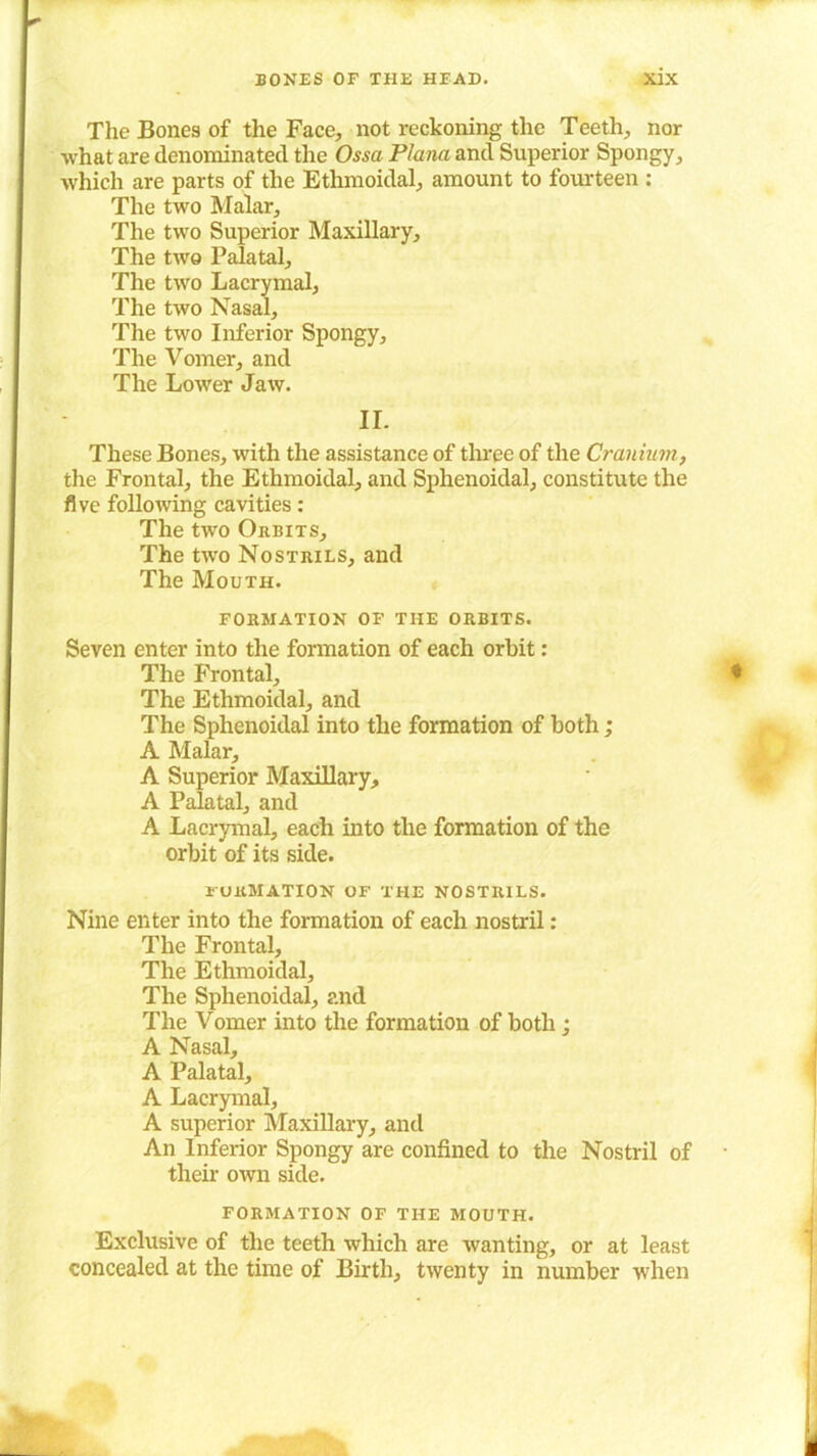 The Bones of the Face, not reckoning the Teeth, nor what are denominated the Ossa Plana and Superior Spongy, which are parts of the Ethmoidal, amount to fourteen : The two Malar, The two Superior Maxillary, The two Palatal, The two Lacrymal, The two Nasal, The two Inferior Spongy, The Vomer, and The Lower Jaw. II. These Bones, with the assistance of three of the Cranium, the Frontal, the Ethmoidal, and Sphenoidal, constitute the five following cavities: The two Orbits, The two Nostrils, and The Mouth. FORMATION OF THE ORBITS. Seven enter into the formation of each orbit: The Frontal, The Ethmoidal, and The Sphenoidal into the formation of both; A Malar, A Superior Maxillary, A Palatal, and A Lacrymal, each into the formation of the orbit of its side. formation of the nostrils. Nine enter into the formation of each nostril: The Frontal, The Ethmoidal, The Sphenoidal, and The Vomer into the formation of both; A Nasal, A Palatal, A Lacrymal, A superior Maxillary, and An Inferior Spongy are confined to the Nostril of their own side. formation of the mouth. Exclusive of the teeth which are wanting, or at least concealed at the time of Birth, twenty in number when