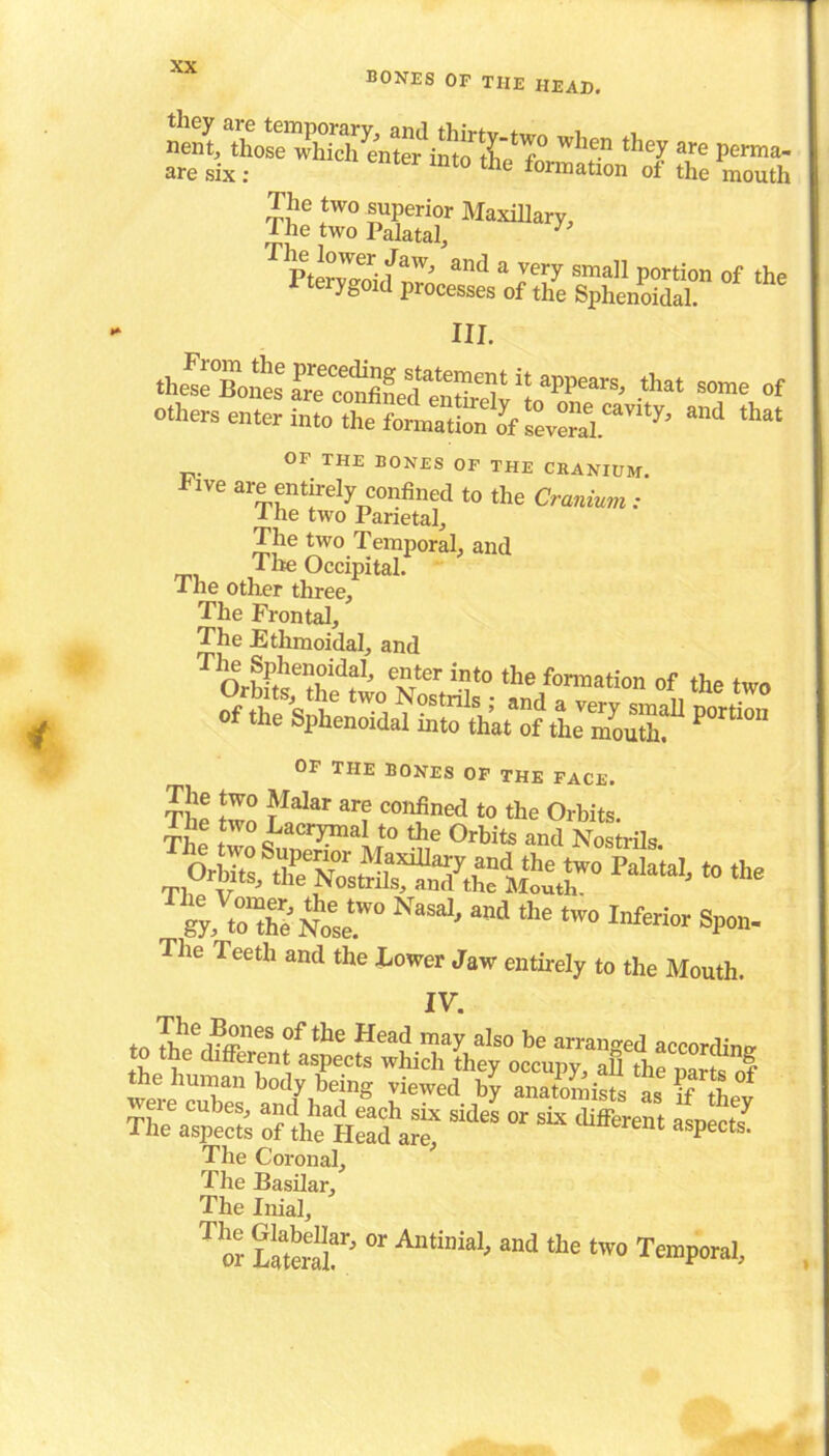when theyare perma- are six : mt0 tlle formation of the mouth The two superior Maxillary, rhe two Palatal, y T Ptervlohf mid a Jery sma]1 P°rtion of the teiygoid processes of the Sphenoidal. III. .h£T„nt%p22LfSXtappears'that so“of other, enter into the f^Sf2vS5.CaVI'y’ ad that or THE BONES OP THE CRANIUM. Five are entirely confined to the Cranium: I he two Parietal, The two Temporal, and Tire Occipital. -t he other three. The Frontal, The Ethmoidal, and T vtCr ix]t0 the for™tion of the two of the Sphenoidal So th^oftUmouSf P°rti°n OF THE BONES OF THE FACE. The' two Lac^nS T oSss»thr^r ***» t to“h^oesr ^ Wd the - Spon. The Teeth and the Lower Jaw entirely to the Mouth. IV. lhC r£nes of tlle Head may also be arranged according •. . c tfferent aspects which they occupy, all the narte nf “bS /y anaSiS t ffThey The aspects o? *e HellfarT °r “ *“« «P*>l The Coronal, ' The Basilar, The Inial, T o? “r' °r A,Uinia1' and tbe two T™P<™<>