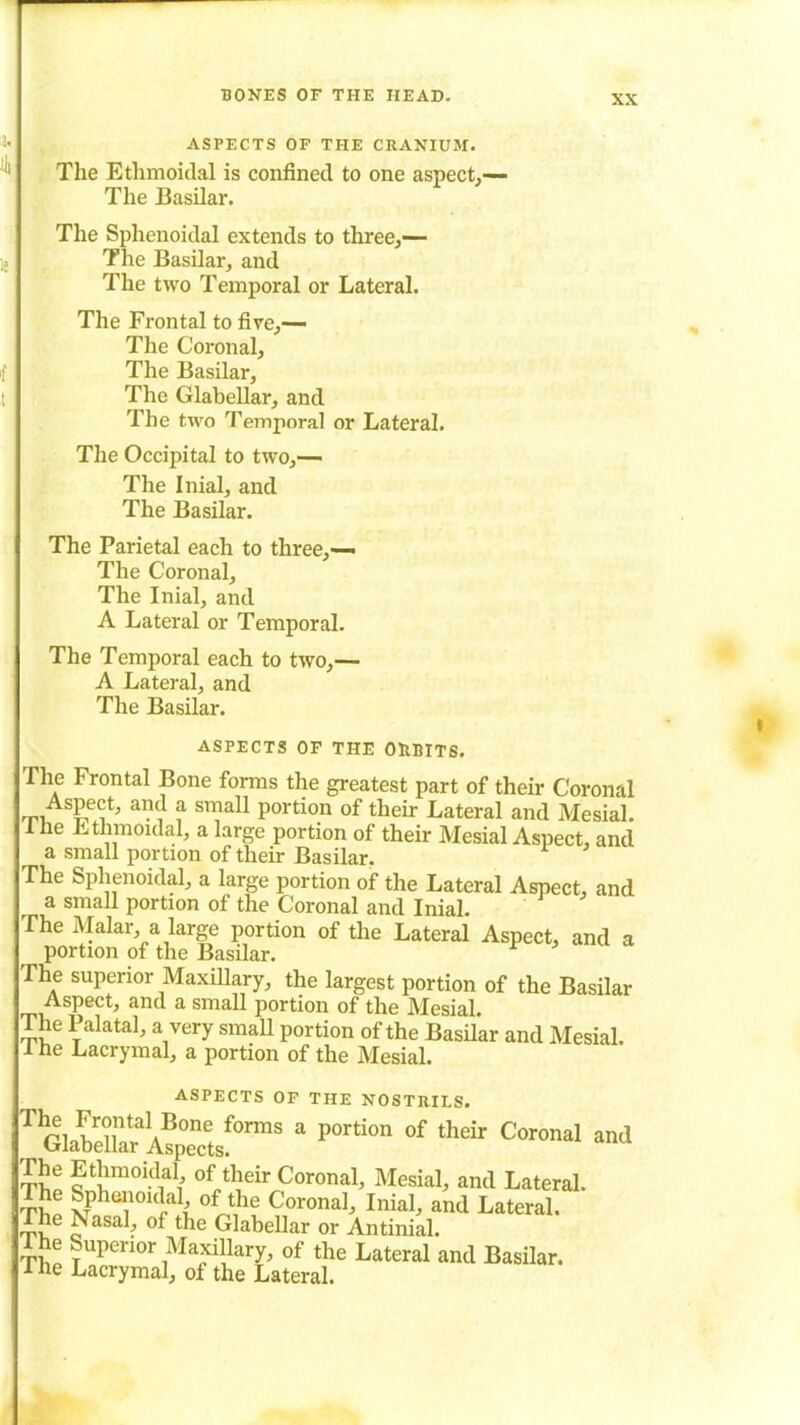 XX ASPECTS OF THE CRANIUM. The Ethmoidal is confined to one aspect,— The Basilar. The Sphenoidal extends to three,— The Basilar, and The two Temporal or Lateral. The Frontal to five,— The Coronal, The Basilar, The Glabellar, and The two Temporal or Lateral. The Occipital to two,— The Inial, and The Basilar. The Parietal each to three,— The Coronal, The Inial, and A Lateral or Temporal. The Temporal each to two,— A Lateral, and The Basilar. ASPECTS OF THE OBBITS. The Frontal Bone forms the greatest part of their Coronal Aspect, and a small portion of their Lateral and Mesial. 1 he Ethmoidal, a large portion of their Mesial Aspect, and a small portion of their Basilar. The Sphenoidal, a large portion of the Lateral Aspect, and a small portion of the Coronal and Inial. The Malar, a large portion of the Lateral Aspect, and a portion of the Basilar. The superior Maxillary, the largest portion of the Basilar Aspect, and a small portion of the Mesial. The Palatal, a very small portion of the Basilar and Mesial. I he Lacrymal, a portion of the Mesial. ASPECTS OF THE NOSTRILS. TGlabX?V!p°enc'Lf0nm 3 P°rti0n °f their C°r0nal anit The Ethmoidal, of their Coronal, Mesial, and Lateral. t£p Sphenoidal, of the Coronal, Inial, and Lateral. The N asal, of the Glabellar or Antinial. The Superior Maxillary, of the Lateral and Basilar. 1 ne Lacrymal, of the Lateral.