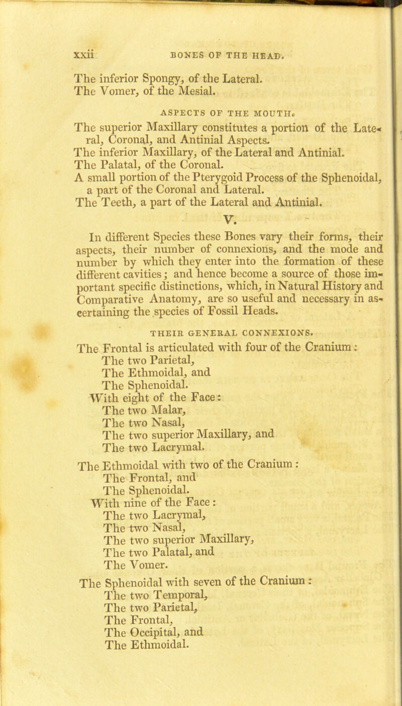 The inferior Spongy, of the Lateral. The Vomer, of the Mesial. ASPECTS OF THE MOUTII. The superior Maxillary constitutes a portion of the Late* ral. Coronal, and Antinial Aspects. The inferior Maxillary, of the Lateral and Antinial. The Palatal, of the Coronal. A small portion of the Pterygoid Process of the Sphenoidal, a part of the Coronal and Lateral. The Teeth, a part of the Lateral and Antinial. V. In different Species these Bones vary their forms, their aspects, their number of connexions, and the mode and number by which they enter into the formation of these different cavities; and hence become a source of those im- portant specific distinctions, which, in Natural History and Comparative Anatomy, are so useful and necessary in as- certaining the species of Fossil Heads. THEIR GENERAL CONNEXIONS. The Frontal is articulated with four of the Cranium: The two Parietal, The Ethmoidal, and The Sphenoidal. With eight of the Face: The two Malar, The two Nasal, The two superior Maxillary, and The two Lacrymal. The Ethmoidal with two of the Cranium : The Frontal, and The Sphenoidal. With nine of the Face : The two Lacrymal, The two Nasal, The two superior Maxillary, The two Palatal, and The Vomer. The Sphenoidal with seven of the Cranium : The two Temporal, The two Parietal, The Frontal, The Occipital, and The Ethmoidal.