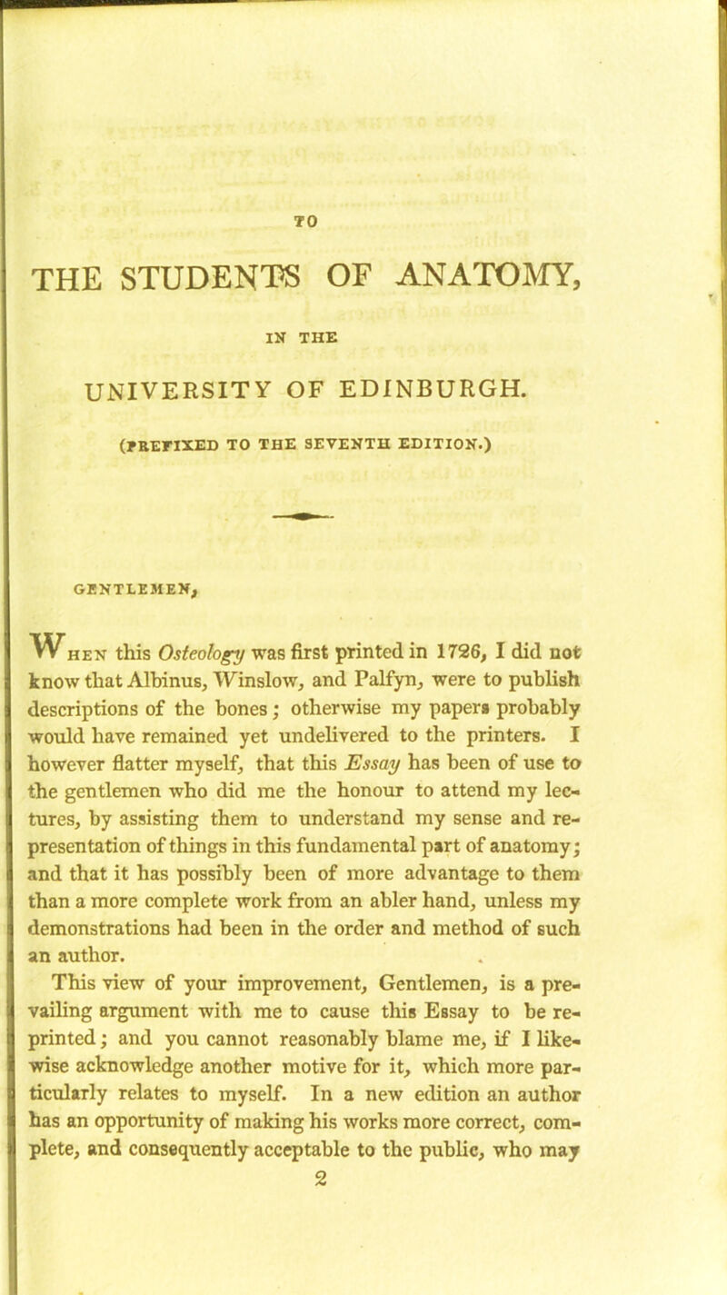 TO THE STUDENT® OF ANATOMY, IN THE UNIVERSITY OF EDINBURGH. (PREFIXED TO THE SEVENTH EDITION.) GENTLEMEN, hen this Osteology was first printed in 1726, I did not know that Albinus, Winslow, and Palfyn, were to publish descriptions of the bones; otherwise my papers probably would have remained yet undelivered to the printers. I however flatter myself, that this Essay has been of use to the gentlemen who did me the honour to attend my lec- tures, by assisting them to understand my sense and re- presentation of things in this fundamental part of anatomy; and that it has possibly been of more advantage to them than a more complete work from an abler hand, unless my demonstrations had been in the order and method of such an author. This view of your improvement, Gentlemen, is a pre- vailing argument with me to cause this Essay to be re- printed ; and you cannot reasonably blame me, if I like- wise acknowledge another motive for it, which more par- ticularly relates to myself. In a new edition an author has an opportunity of making his works more correct, com- plete, and consequently acceptable to the public, who may 2