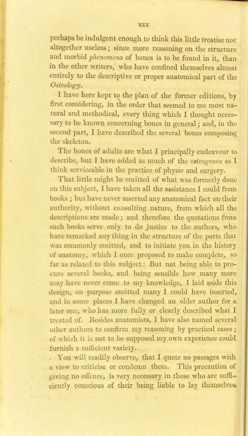 perhaps be indulgent enough to think this little treatise not altogether useless; since more reasoning on the structure and morbid phenomena of bones is to be found in it, than in the other writers, who have confined themselves almost entirely to the descriptive or proper anatomical part of the Osteology. I have here kept to the plan of the former editions, by first considering, in the order that seemed to me most na- tural and methodical, every thing which I thought neces- sary to be known concerning bones in general; and, in the second part, I have described the several bones composing the skeleton. The bones of adults are what I principally endeavour to describe, but I have added as much of the osteogenea as I think serviceable in the practice of physic and surgery. That little might be omitted of what was formerly done on this subject, I have taken all the assistance I could from books ; but have never asserted any anatomical fact on their authority, without consulting nature, from which all the descriptions are made; and therefore the quotations from such books serve only to do justice to the authors, who have remarked any thing in the structure of the parts that was commonly omitted, and to initiate you in the history of anatomy, which I once proposed to make complete, so far as related to this subject: But not being able to pro- cure several books, and being sensible how many more may have never come to my knowledge, I laid aside this design, on purpose omitted many I could have inserted, and in some places I have changed an older author for a later one, who has more fully or clearly described what I treated of. Besides anatomists, I have also named several other authors to confirm my reasoning by practical cases; of which it is not to be supposed my own experience could furnish a sufficient variety. . You will readily observe, that I quote no passages with a view to criticise or condemn them. This precaution of giving no offence, is very necessary in those who are suffi-- ciently conscious of their being liable to lay themselves.