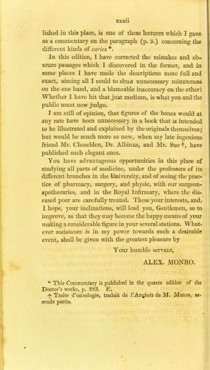 lished in this place, is one of these lectures which I gave as a commentary on the paragraph (p. 9.) concerning the different kinds of caries *. In this edition, I have corrected the mistakes and ob- scure passages which I discovered in the former, and in some places I have made the descriptions more full and exact, aiming all I could to shun unnecessary minuteness on the one hand, and a blameable inaccuracy on the other': Whether I have hit that just medium, is what you and the public must now judge. I am still of opinion, that figures of the bones would at any rate have been unnecessary in a book that is intended to be illustrated and explained by the originals themselves; but would be much more so now, when my late ingenious friend Mr. Cheselden, Dr. Albinus, and Mr. Suet, have published such elegant ones. You have advantageous opportunities in this place of studying all parts of medicine, under the professors of its different branches in the University, and of seeing the prac- tice of pharmacy, surgery, and physic, with our surgeon- apothecaries, and in the Royal Infirmary, where the dis- eased poor are carefully treated. These your interests, and, I hope, your inclinations, will lead you. Gentlemen, so to improve, as that they may become the happy means of your making a considerable figure in your several stations. What- ever assistance is in my power towards such a desirable event, shall be given with the greatest pleasure by Y our humble servant, ALEX. MONRO. * This Commentary is published in the quarto edition of the Doctor’s works, p. 283. E. Traite d’osteologie, traduit de l’Anglois de M. Monro, »e- conde partie.