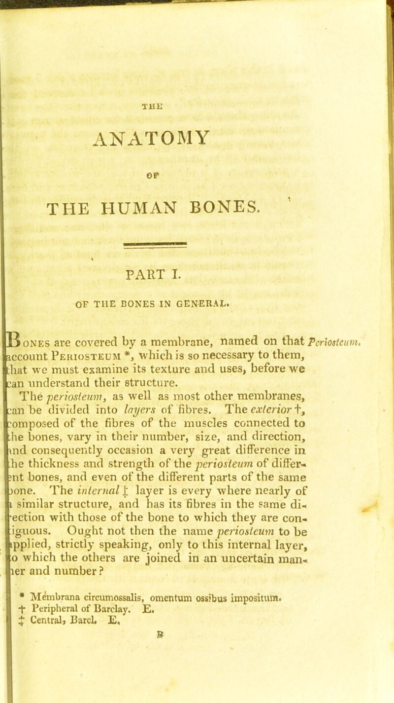 THK ANATOMY OP THE HUMAN BONES. PART I. OF THE BONES IN GENERAL. B nes are covered by a membrane, named on that Periosteum, account Periosteum *, which is so necessary to them, that we must examine its texture and uses, before we can understand their structure. The ’periosteum, as well as most other membranes, can be divided into layers of fibres. The exterior t, composed of the fibres of the muscles connected to he bones, vary in their number, size, and direction, md consequently occasion a very great difference in .he thickness and strength of the periosteum of differ- :nt bones, and even of the different parts of the same jone. The internal £ layer is every where nearly of i similar structure, and has its fibres in the same di- rection with those of the bone to which they are con- iguous. Ought not then the name periosteum to be ipplied, strictly speaking, only to this internal layer, o which the others are joined in an uncertain man- ler and number ? * Membrana circumossalis, omentum ossibus impositum. ■f Peripheral of Barclay. E. £ Centralj Barcl. E,