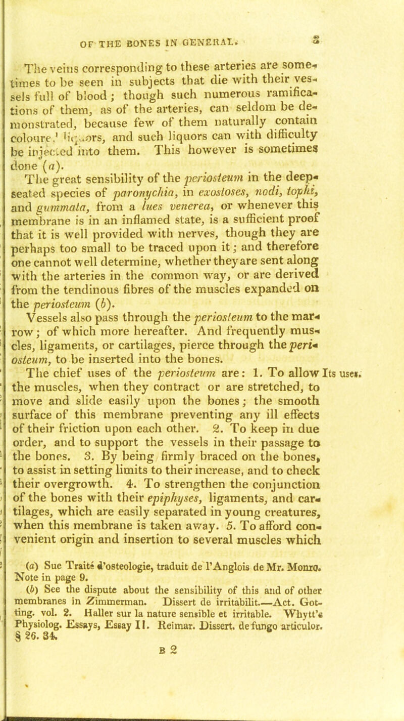 1 1 J I i r i The veins corresponding to these arteries are some* times to be seen in subjects that die with their ves- sels full of blood ; though such numerous ramifica- tions of them, as of the arteries, can seldom be de- monstrated, because few of them naturally contain coloure.1 hq.ors, and such liquors can with difficulty be iniecled into them. This however is sometimes t* done (a). The great sensibility of the periosteum in the deep- seated species of paronychia, in exostoses, nodi, tophi, and yummala, from a lues venerea, or whenever this membrane is in an inflamed state, is a sufficient proof that it is well provided with nerves, though they are perhaps too small to be traced upon it; and therefore one cannot well determine, whether they are sent along with the arteries in the common way, or are derived from the tendinous fibres of the muscles expanded on the periosteum (6). Vessels also pass through the periosteum to the mar- row ; of which more hereafter. And frequently mus- cles, ligaments, or cartilages, pierce through the pen- ostcum, to be inserted into the bones. The chief uses of the periosteum are: 1. To allow Its use*, the muscles, when they contract or are stretched, to move and slide easily upon the bones; the smooth surface of this membrane preventing any ill effects of their friction upon each other. 2. To keep in due order, and to support the vessels in their passage to the bones. 3. By being firmly braced on the bones, to assist in setting limits to their increase, and to check their overgrowth. 4. To strengthen the conjunction of the bones with their epiphyses, ligaments, and car- tilages, which are easily separated in young creatures, when this membrane is taken away. 5. To afford con- venient origin and insertion to several muscles which (a) Sue Traits i’osteologie, traduit de l’Anglois de Mr. Monro. Note in page 9. (£>) See the dispute about the sensibility of this and of other membranes in Zimmerman. Dissert de irritabilit.—Act. Got- ting. vol. 2. Haller sur la nature sensible et irritable. Whytt’s Physiolog. Essays, Essay II. Reimar. Dissert, defungo articulor.