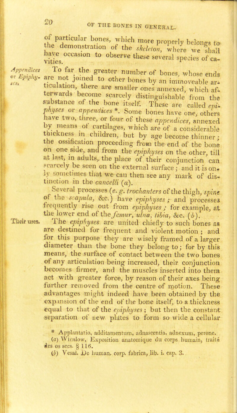 Appendices or Epiphy- test Their uses. 20 OF THE BONES IN GENERAL. or particular bones, which more properly belongs to the demonstration of the skeleton, where we fhall vfties°CCaS1°n t0 observe these several species of ca- lo far the greater number of bones, whose ends aae not joined to other bones by an immoveable ar- ticulation there are smaller ones annexed, which af- terwards become scarcely distinguishable from the substance of the bone itself. These are called eni- physes or appendices * Some bones have one, others have two, three, or four of these appendices, annexed by means of cartilages, which are of a considerable tnickness in children, but by age become thinner : the ossification proceeding from the end of the bone on one siue, and from the epiphyses on the other, till at last, in adults,, the place of their conjunction can scarcely be seen on the external surface ; and it is on- ly sometimes that we can then see any mark of dis- tinction in the cancelli (a). Several processes (<?. g. trochanters of the thigh, spine of toe scapula, &c.) have epiphyses; and processes frequently rise out from epiphyses; for example, at the lower end of the femur, ulna, tibia, &c. (£). The epiphyses are united chiefly to such bones as are destined for frequent and violent motion ; and for this purpose they are wisely framed of a larger diameter than the bone they belong to; for by this means, the surface of contact between the two bones of any articulation being increased, their conjunction becomes firmer, and the muscles inserted into them act with greater force, by reason of their axes being' further removed from the centre of motion. These advantages might indeed have been obtained by the expansion of the end of the bone itself, to a thickness equal to that of the epiphyses ; but then the constant separation of new plates to form so ivide a cellular * Applantatio, add i taro en turn, adnascentia, adnexum, perone. (a) Winslow, Exposition anatomique du corps humain, traite £es os secs. § 116.