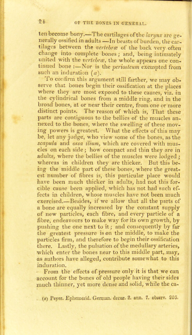 54- ten become bony.—The cartilages of the larynx arc ge- nerally ossified in adults —In beasts of burden, the car- tilages between the vertebra; of the back very often change into complete bones; and, being intimately united with the vertebrae, the whole appears one con- tinued bone :—Nor is the •periosteum exempted from such an induration (a). To confirm this argument still farther, we may ob- serve that bones begin their ossification at the places where they are most exposed to these causes, viz. in the cylindrical bones from a middle ring, and in the broad bones, at or near their centre, from one or more distinct points. The reason of which is. That these parts are contiguous to the bellies of the muscles an- nexed to the bones, where the swelling of these mov- ing powers is greatest. What the effects of this may be, let any judge, who view some of the bones, as the scapula and ossa ilium, which are covered with mus- cles on each side; how compact and thin they are in adults, where the bellies of the muscles were lodged ; whereas in children they are thicker. But this be- ing the middle part of these bones, where the great- est number of fibres is, this particular place would have been much thicker in adults, had not this for- cible cause been applied, which has not had such ef- fects in children, whose muscles have not been much exercised.—Besides, if we allow that all the parts of a bone are equally increased by the constant supply of new particles, each fibre, and every particle of a fibre, endeavours to make way for its own growth, by pushing the one next to it; and consequently by far the greatest pressure is on the middle, to make the particles firm, and therefore to begin their ossification there. Lastly, the pulsation of the medullary arteries, which enter the bones near to this middle part, may, as authors have alleged, contribute somewhat to this induration. From the effects of pressure only it is that we can account for the bones of old people having their sides much thinner, yet more dense and solid, while the ca-