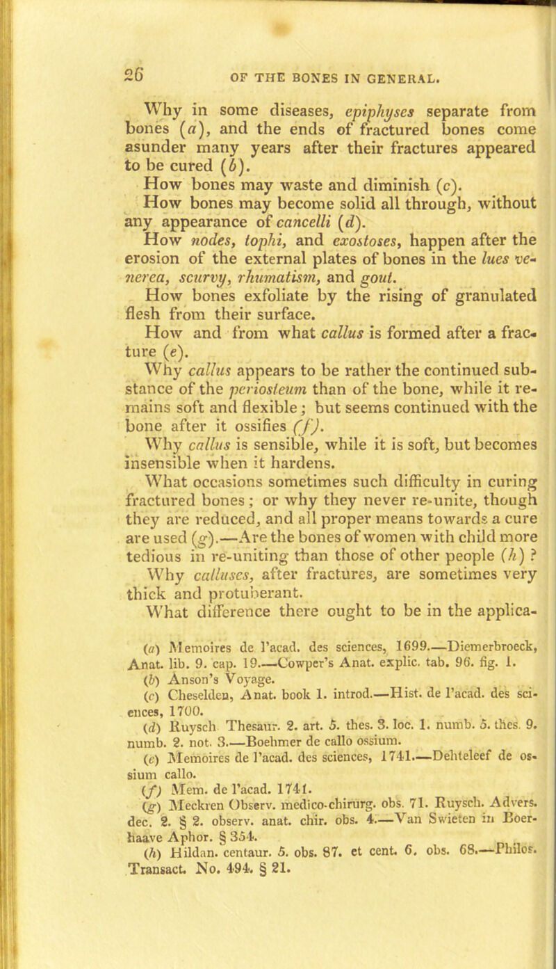 Why in some diseases, epiphyses separate from bones (a), and the ends of fractured bones come asunder many years after their fractures appeared to be cured (6). How bones may waste and diminish (c). How bones may become solid all through, without any appearance of cancelli (d). How ?iodes, tophi, and exostoses, happen after the erosion of the external plates of bones in the lues ve- nerea, scurvy, rhumatism, and gout. How bones exfoliate by the rising of granulated flesh from their surface. How and from what callus is formed after a frac- ture (e). Why callus appears to be rather the continued sub- stance of the periosteum than of the bone, while it re- mains soft and flexible; but seems continued with the bone after it ossifies (f). Why callus is sensible, while it is soft, but becomes insensible when it hardens. What occasions sometimes such difficulty in curing fractured bones; or why they never re-unite, though they are reduced, and all proper means towards a cure are used (g).—Are the bones of women with child more tedious in re-uniting than those of other people (h) ? Why calluses, after fractures, are sometimes very thick and protuberant. What difference there ought to be in the applica- te) Metnoires de l’acad. des sciences, 1699—Diemerbroeck, Anat. lib. 9. cap. 19—Cowper’s Anat. explic. tab. 96. fig. 1. (b) Anson’s Voyage. (e) Cheselden, Anat. book 1. introd.—Hist, de l’acad. des sci- ences, 1700. (d) Ruysch Thesaur. 2. art. 5. thes. 3. loc. 1. numb. 5. thes. 9. numb. 2. not. 3 Boelimer de callo ossium. (e) Memoires de l’acad. des sciences, 1741.—Dehteleef de os- sium callo. (f) Mem. de l’acad. 1741. (g) Meckren Observ. medico-chirurg. obs. 71. Ruyscli. Advers. dec. 2. § 2. observ. anat. chir. obs. 4—\ an Swieten in Boer- haave Aphor. § 354. (h) Hildnn. centaur. 5. obs. 87. et cent. 6. obs. 68.—Fliilos. Transact. No. 494. § 21.