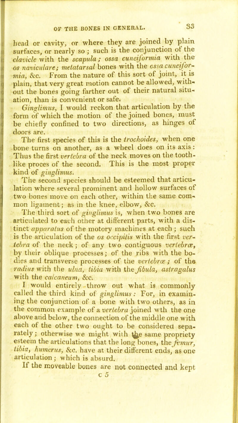 head or cavity, or where they are joined by plain ft surfaces, or nearly so ; such is the conjunction of the clavicle with the scapula; ossa cunciformia with the os naviculare; metatarsal bones with the ossa Cuneiform mia, &c. From the nature of this sort of: joint, it is plain, that very great motion cannot be allowed, with- out the bones going farther out ot their natural si tu- ts ation, than is convenient or safe* Ginglimus, I would reckon that articulation by the form of which the motion of the joined bones, must be chiefly confined to two directions, as hinges of doors are. The first species of this is the trochoides, when one j bone turns on another, as a wheel does on its axis: Thus the first vertebra of the neck moves on the tooth- like proces of the second. This is the most proper kind of ginglimus. The second species should be esteemed that articu- lation where several prominent and hollow surfaces of two bones move on each other, within the same com- mon ligament; as in the knee, elbow, &c. The third sort of ginglimus is, when two bones are articulated to each other at different parts, with a dis- tinct apparatus of the motory machines at each ; such is the articulation of the os occipitis with the first ver- tebra of the neck ; of any two contiguous vertebrae, by their oblique processes; of the ribs with the bo- dies and transverse processes of the vertebrae ; of the radius with the ulna, tibia with the Jibula, astragalus with the calcaneum, &c. I would entirely-throw out what is commonly called the third kind of ginglimus: For, in examin- ing the conjunction of a bone with two others, as in the common example of a vertebra joined wth the one above and below, the connection of the middle one with each of the other two ought to be considered sepa- rately ; otherwise we might with ^j,e same propriety esteem the articulations that the long bones, the femur, tibia, humerus, &c. have at their different ends, as one articulation ; which is absurd. If the moveable bones are not connected and kept