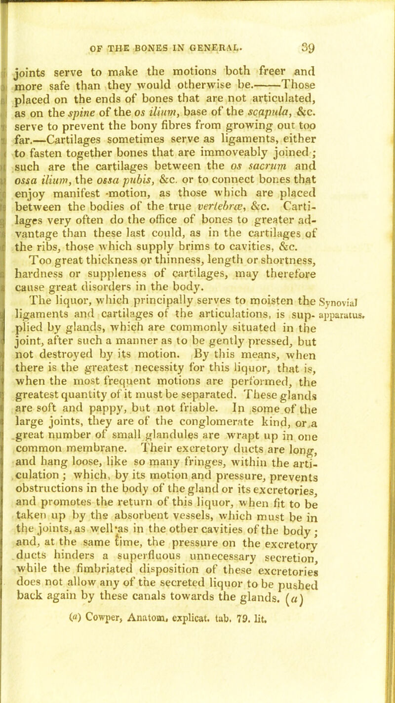 — joints serve to make the motions both freer and more safe than they would otherwise be. Those placed on the ends of bones that are not articulated, as on the spine of the os ilium, base of the scppula, Sec. serve to prevent the bony fibres from growing out too i far.—Cartilages sometimes serve as ligaments, either < to fasten together bones that are immoveably joined ; i such are the cartilages between the o.t sacrum and ; ossa ilium, the ossa pubis, &c. or to connect bones that enjoy manifest -motion, as those which are placed ■ between the bodies of the true vertebra?, &c. Card- lages very often do the office of bones to greater ad- i vantage than these last could, as in the cartilages of I the ribs, those which supply brims to cavities, &c. Too great thickness or thinness, length or shortness, hardness or suppleness of cartilages, may therefore S cause great disorders in the body. I The liquor, which principally serves to moisten the Synovial ligaments and cartilages of the articulations, is sup- apparatus, plied by glands, which are commonly situated in the joint, after such a manner as to be gently pressed, but not destroyed by its motion. By this means, when there is the greatest necessity for this liquor, that is, when the most frequent motions are performed, the greatest quantity of it must be separated. These glands are soft and pappy, but not friable. In some of the large joints, they are of the conglomerate kind, or.a great number of small glandules are wrapt up in one common membrane. Their excretory ducts are long, and hang loose, like so many fringes, within the arti- culation ; which, by its motion and pressure, prevents obstructions in the body of the gland or its excretories and promotes the return of this liquor, when fit to be taken up by the absorbent vessels, which must be in the joints, as welbas in the other cavities of the body ; and, at the same £ime, the pressure on the excretory ducts hinders a superfluous unnecessary secretion while the fimbriated disposition of these excretories does not allow any of the secreted liquor to be pushed back again by these canals towards the glands. («) (a) Cowper, Anatom, explicat. tab. 79. lit.