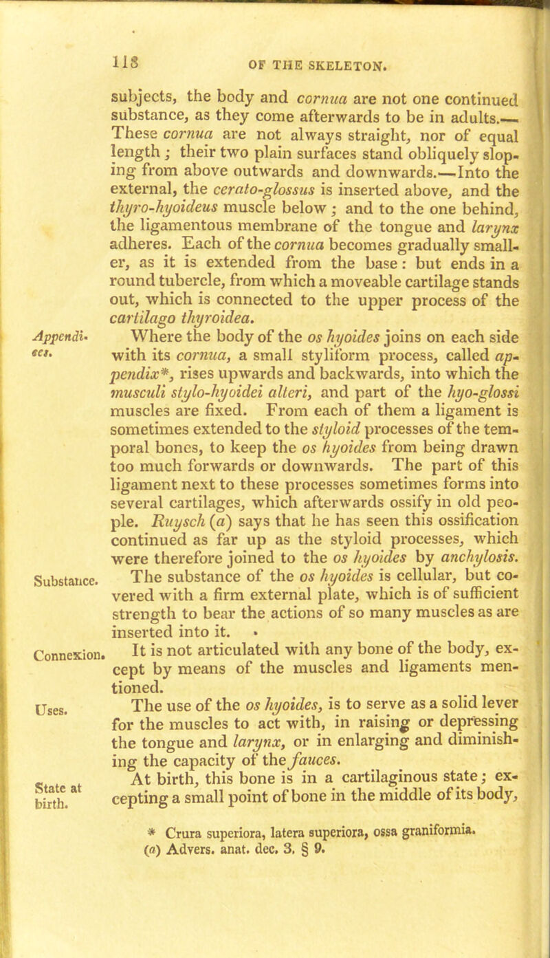 Appendix eu. Substance. Connexion. Uses. State at birth. subjects, the body and cornua are not one continued substance, as they come afterwards to be in adults.— These cornua are not always straight, nor of equal length ; their two plain surfaces stand obliquely slop- ing from above outwards and downwards.—Into the external, the cerato-glossus is inserted above, and the thyro-hyoideus muscle below ; and to the one behind, the ligamentous membrane of the tongue and larynx adheres. Each of the cornua becomes gradually small- er, as it is extended from the base: but ends in a round tubercle, from which a moveable cartilage stands out, which is connected to the upper process of the carlilago tliyroidea. Where the body of the os hyoides joins on each side with its cornua, a small stylilorm process, called ap- pendix*, rises upwards and backwards, into which the musculi stylo-liyoidei alteri, and part of the hyo-glossi muscles are fixed. From each of them a ligament is sometimes extended to the styloid processes of the tem- poral bones, to keep the os hyoides from being drawn too much forwards or downwards. The part of this ligament next to these processes sometimes forms into several cartilages, which afterwards ossify in old peo- ple. Ruysch (a) says that he has seen this ossification continued as far up as the styloid processes, which were therefore joined to the os hyoides by anchylosis. The substance of the os hyoides is cellular, but co- vered with a firm external plate, which is of sufficient strength to bear the actions of so many muscles as are inserted into it. It is not articulated with any bone of the body, ex- cept by means of the muscles and ligaments men- tioned. The use of the os hyoides, is to serve as a solid lever for the muscles to act with, in raising or depressing the tongue and larynx, or in enlarging and diminish- ing the capacity of the fauces. At birth, this bone is in a cartilaginous state; ex- cepting a small point of bone in the middle of its body, * Crura superiora, latera superiora, ossa graniforrnia. (a) Advers. anat. dec. 3. § 9.