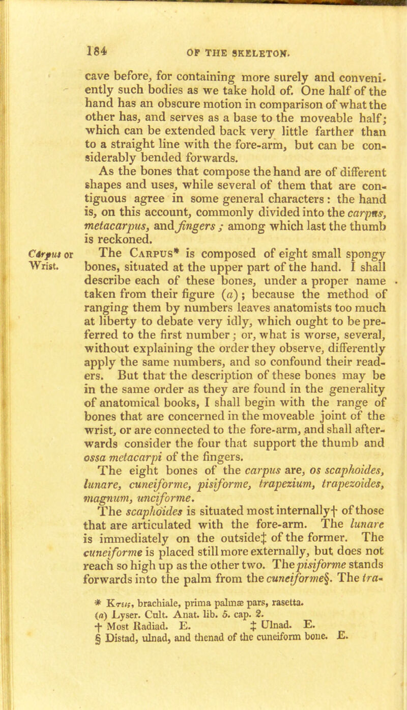 cave before, for containing more surely and conveni- ently such bodies as we take hold of. One half of the hand has an obscure motion in comparison of what the other has, and serves as a base to the moveable half; which can be extended back very little farther than to a straight line with the fore-arm, but can be con- siderably bended forwards. As the bones that compose the hand are of different shapes and uses, while several of them that are con- tiguous agree in some general characters : the hand is, on this account, commonly divided into the carpns, metacarpus, and jingers ; among which last the thumb is reckoned. Carpus or The Carpus* * * § is composed of eight small spongy Wrist. bones, situated at the upper part of the hand. I shall describe each of these bones, under a proper name taken from their figure (a) ; because the method of ranging them by numbers leaves anatomists too much at liberty to debate very idly, which ought to be pre- ferred to the first number; or, what is worse, several, without explaining the order they observe, differently apply the same numbers, and so confound their read- ers. But that the description of these bones may be in the same order as they are found in the generality of anatomical books, I shall begin with the range of bones that are concerned in the moveable joint of the wrist, or are connected to the fore-arm, and shall after- wards consider the four that support the thumb and ossa metacarpi of the fingers. The eight bones of the carpus are, os scaphoides, lunare, cuneiforme, pisiforme, trapezium, irapezoides, magnum, unciforme. The scaphoides is situated most internallyf of those that are articulated with the fore-arm. The lunare is immediately on the outside;}; of the former. The cuneiforme is placed still more externally, but does not reach so high up as the other two. The pisiforme stands forwards into the palm from the cuneiforme§. The tra- * TS.ru;, brachiale, prima palmae pars, rasetta. (a) Eyser. Cult. Anat. lib. 5. cap. 2. ■f Most Radiad. E. + Ulnad. E. § Distad, ulnad, and thenad of the cuneiform bone. E.