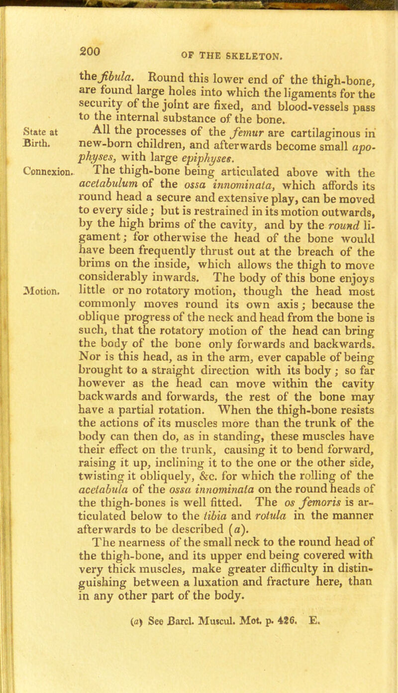 OF THE SKELETON. State at Birth. Connexion. Motion. the Jibula. Round this lower end of the thigh-bone, are found large holes into which the ligaments for the security of the joint are fixed, and blood-vessels pass to the internal substance of the bone. All the processes of the femur are cartilaginous in new-born children, and afterwards become small apo- physes, with large epiphyses. The thigh-bone being articulated above with the acetabulum of the ossa innominata, which affords its round head a secure and extensive play, can be moved to every side; but is restrained in its motion outwards, by the high brims of the cavity, and by the round li- gament ; for otherwise the head of the bone would have been frequently thrust out at the breach of the brims on the inside, which allows the thigh to move considerably inwards. The body of this bone enjoys little or no rotatory motion, though the head most commonly moves round its own axis; because the oblique progress of the neck and head from the bone is such, that the rotatory motion of the head can bring the body of the bone only forwards and backwards. Nor is this head, as in the arm, ever capable of being brought to a straight direction with its body ; so far however as the head can move within the cavity backwards and forwards, the rest of the bone may have a partial rotation. When the thigh-bone resists the actions of its muscles more than the trunk of the body can then do, as in standing, these muscles have their effect on the trunk, causing it to bend forward, raising it up, inclining it to the one or the other side, twisting it obliquely, &c. for which the rolling of the acetabula of the ossa innominata on the round heads of the thigh-bones is well fitted. The os femoris is ar- ticulated below to the tibia and rohda in the manner afterwards to be described (a). The nearness of the small neck to the round head of the thigh-bone, and its upper end being covered with very thick muscles, make greater difficulty in distin- guishing between a luxation and fracture here, than in any other part of the body. (a) See JBarcl. Muscul. Mot. p. 426. E.