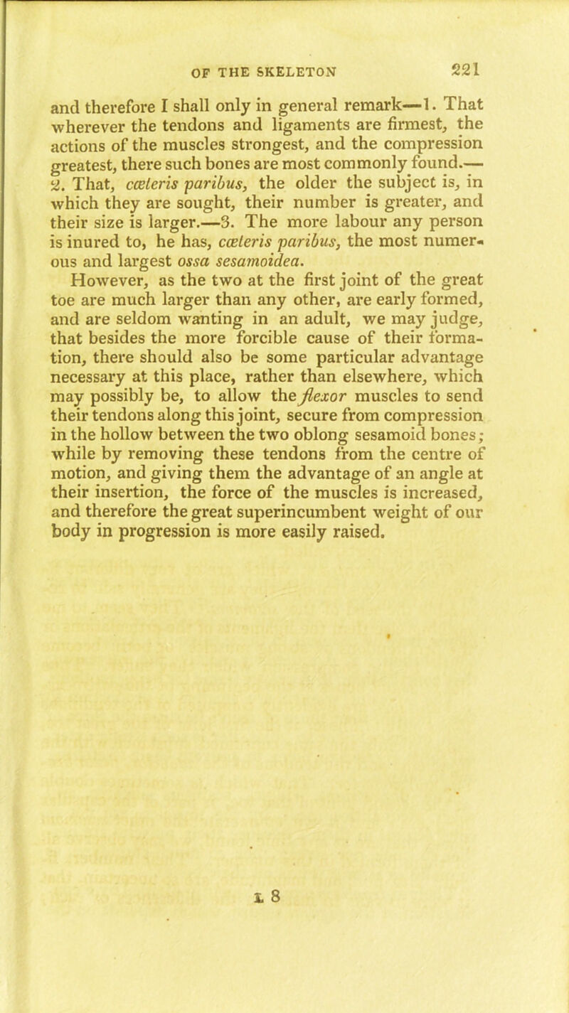 and therefore I shall only in general remark—1. That wherever the tendons and ligaments are firmest, the actions of the muscles strongest, and the compression greatest, there such bones are most commonly found.— 2. That, cceleris ■paribus, the older the subject is, in which they are sought, their number is greater, and their size is larger.—3. The more labour any person is inured to, he has, cceleris paribus, the most numer- ous and largest ossa sesamoidea. However, as the two at the first joint of the great toe are much larger than any other, are early formed, and are seldom wanting in an adult, we may judge, that besides the more forcible cause of their forma- tion, there should also be some particular advantage necessary at this place, rather than elsewhere, which may possibly be, to allow the flexor muscles to send their tendons along this joint, secure from compression in the hollow between the two oblong sesamoid bones ; while by removing these tendons from the centre of motion, and giving them the advantage of an angle at their insertion, the force of the muscles is increased, and therefore the great superincumbent weight of our body in progression is more easily raised.