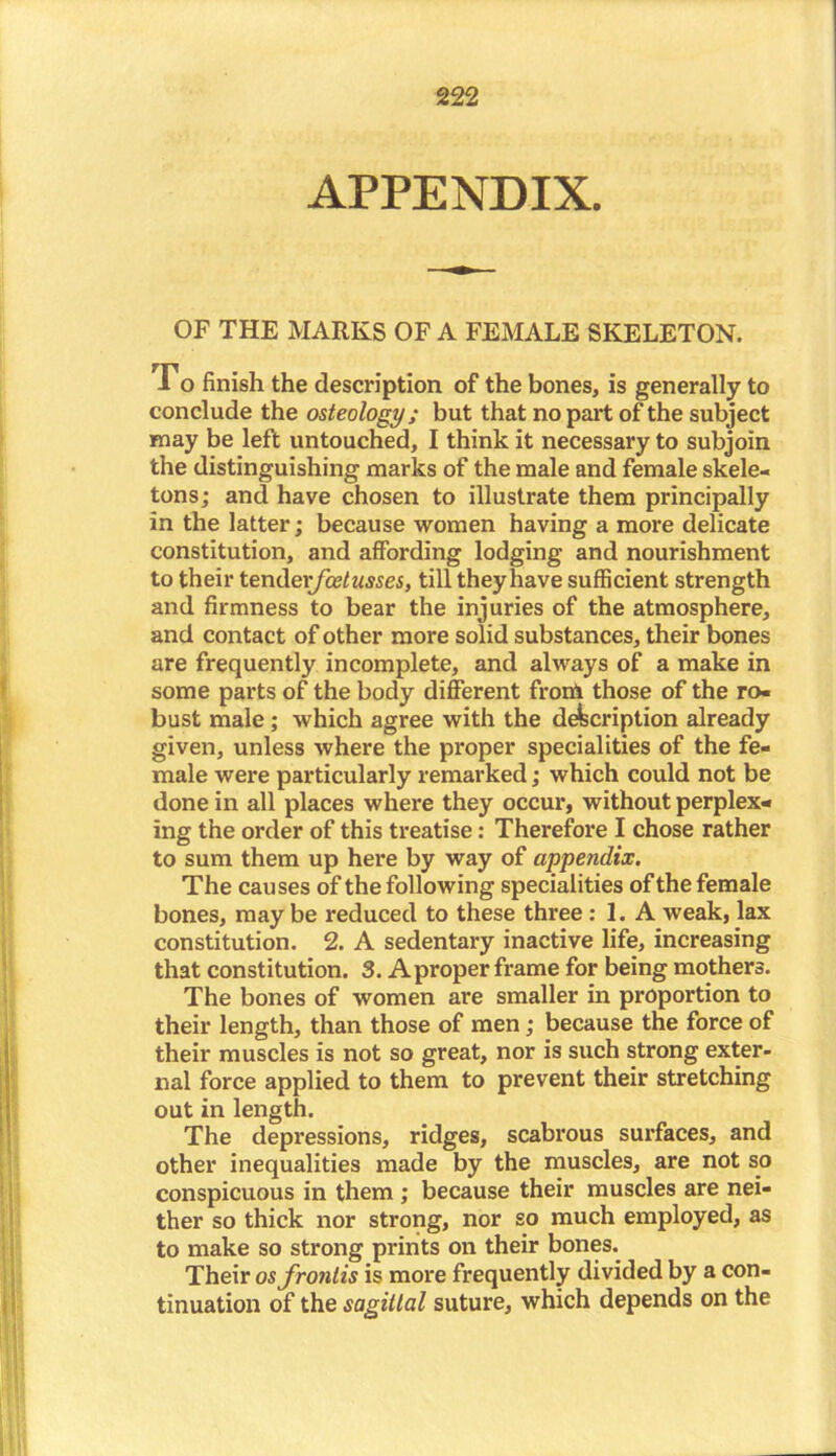 APPENDIX. OF THE MARKS OF A FEMALE SKELETON. Fo finish the description of the bones, is generally to conclude the osteology; but that no part of the subject may be left untouched, I think it necessary to subjoin the distinguishing marks of the male and female skele- tons; and have chosen to illustrate them principally in the latter; because women having a more delicate constitution, and affording lodging and nourishment to their tendexfoetusses, till they have sufficient strength and firmness to bear the injuries of the atmosphere, and contact of other more solid substances, their bones are frequently incomplete, and always of a make in some parts of the body different frorft those of the ro- bust male ; which agree with the description already given, unless where the proper specialities of the fe- male were particularly remarked; which could not be done in all places where they occur, without perplex- ing the order of this treatise: Therefore I chose rather to sum them up here by way of appendix. The causes of the following specialities of the female bones, may be reduced to these three : 1. A weak, lax constitution. 2. A sedentary inactive life, increasing that constitution. 3. Aproper frame for being mothers. The bones of women are smaller in proportion to their length, than those of men; because the force of their muscles is not so great, nor is such strong exter- nal force applied to them to prevent their stretching out in length. The depressions, ridges, scabrous surfaces, and other inequalities made by the muscles, are not so conspicuous in them ; because their muscles are nei- ther so thick nor strong, nor so much employed, as to make so strong prints on their bones. Their osfrontis is more frequently divided by a con- tinuation of the sagittal suture, which depends on the