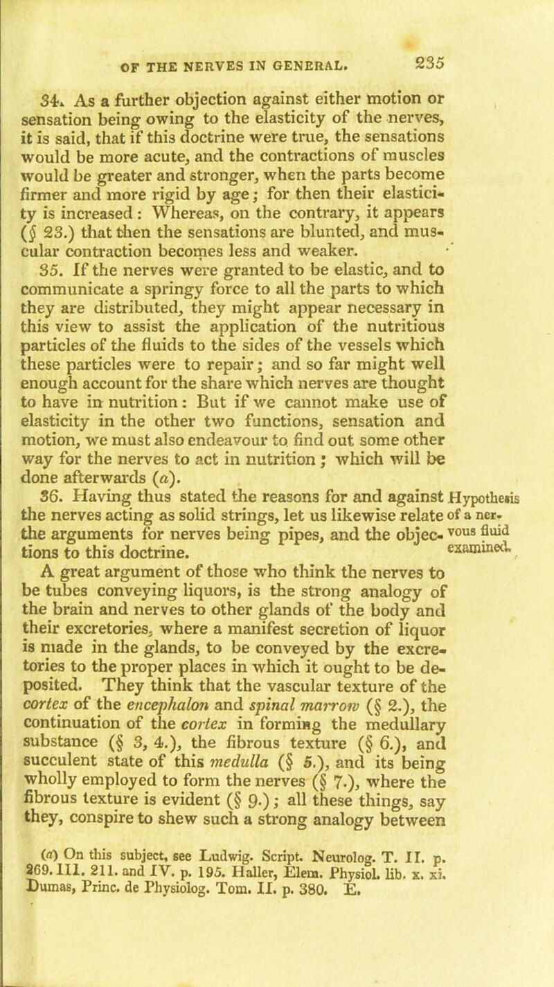 34-. As a further objection against either motion or sensation being owing to the elasticity of the nerves, it is said, that if this doctrine were true, the sensations would be more acute, and the contractions of muscles would be greater and stronger, when the parts become firmer and more rigid by age; for then their elastici- ty is increased : Whereas, on the contrary, it appears ($ 23.) that then the sensations are blunted, and mus- cular contraction becomes less and weaker. 35. If the nerves were granted to be elastic, and to communicate a springy force to all the parts to which they are distributed, they might appear necessary in this view to assist the application of the nutritious particles of the fluids to the sides of the vessels which these particles were to repair; and so far might well enough account for the share which nerves are thought to have in nutrition: But if we cannot make use of elasticity in the other two functions, sensation and motion, we must also endeavour to find out some other way for the nerves to act in nutrition ; which will be done afterwards (a). 36. Having thus stated the reasons for and against Hypothesis the nerves acting as solid strings, let us likewise relate of a ner. the arguments for nerves being pipes, and the objec- vous tions to this doctrine. examined. A great argument of those who think the nerves to be tubes conveying liquors, is the strong analogy of the brain and nerves to other glands of the body and their excretories, where a manifest secretion of liquor is made in the glands, to be conveyed by the excre- tories to the proper places in which it ought to be de- posited. They think that the vascular texture of the cortex of the encephalon and spinal marrow (§ 2.), the continuation of the cortex in forming the medullary substance (§ 3, 4.), the fibrous texture (§ 6.), and succulent state of this medulla (§ 5.), and its being wholly employed to form the nerves (§ 7-), where the fibrous texture is evident (§ 9-); all these things, say they, conspire to shew such a strong analogy between (a) On this subject, see Ludwig. Script. Neurolog. T. II. p. 369. Ill, 211. and IV. p. 195. Haller, Elena. Physiol, lib. x. xi. Dumas, Princ. de Physiolog. Tom. II. p. 380. E.