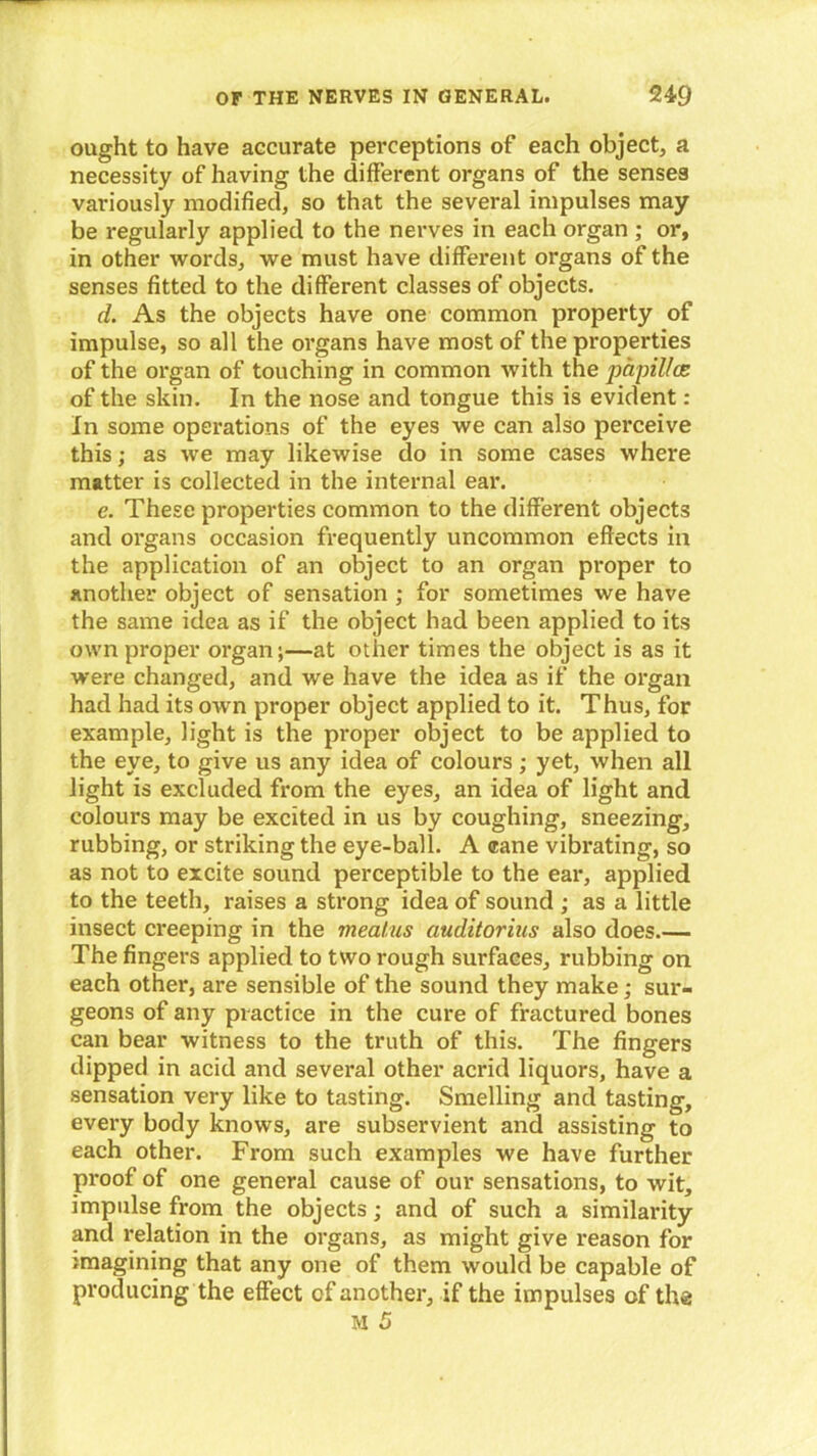 ought to have accurate perceptions of each object, a necessity of having the different organs of the senses variously modified, so that the several impulses may be regularly applied to the nerves in each organ ; or, in other words, we must have different organs of the senses fitted to the different classes of objects. d. As the objects have one common property of impulse, so all the organs have most of the properties of the organ of touching in common with the papillae of the skin. In the nose and tongue this is evident: In some operations of the eyes we can also perceive this; as we may likewise do in some cases where matter is collected in the internal ear. e. These properties common to the different objects and organs occasion frequently uncommon effects in the application of an object to an organ proper to another object of sensation ; for sometimes we have the same idea as if the object had been applied to its own proper organ;—at other times the object is as it were changed, and we have the idea as if the organ had had its own proper object applied to it. Thus, for example, light is the proper object to be applied to the eye, to give us any idea of colours ; yet, when all light is excluded from the eyes, an idea of light and colours may be excited in us by coughing, sneezing, rubbing, or striking the eye-ball. A cane vibrating, so as not to excite sound perceptible to the ear, applied to the teeth, raises a strong idea of sound ; as a little insect creeping in the meatus auditorius also does.— The fingers applied to two rough surfaces, rubbing on each other, are sensible of the sound they make; sur- geons of any practice in the cure of fractured bones can bear witness to the truth of this. The fingers dipped in acid and several other acrid liquors, have a sensation very like to tasting. Smelling and tasting, every body knows, are subservient and assisting to each other. From such examples we have further proof of one general cause of our sensations, to wit, impulse from the objects; and of such a similarity and relation in the organs, as might give reason for }magining that any one of them would be capable of producing the effect of another, if the impulses of the