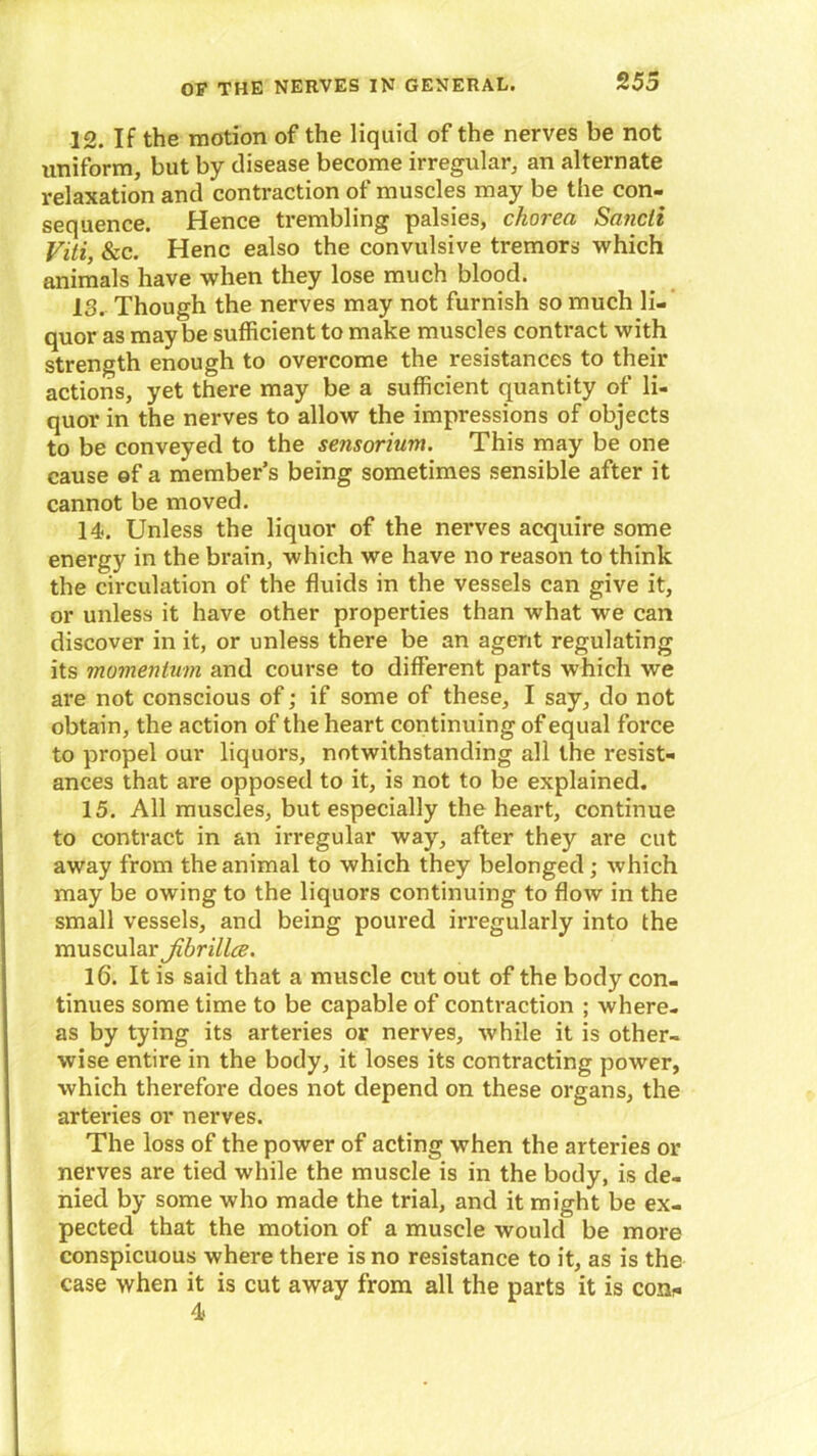 12. If the motion of the liquid of the nerves be not uniform, but by disease become irregular, an alternate relaxation and contraction of muscles may be the con- sequence. Hence trembling palsies, chorea Sancli Viti, &c. Henc ealso the convulsive tremors which animals have when they lose much blood. 13. Though the nerves may not furnish so much li- quor as maybe sufficient to make muscles contract with strength enough to overcome the resistances to their actions, yet there may be a sufficient quantity of li- quor in the nerves to allow the impressions of objects to be conveyed to the sensorium. This may be one cause of a member’s being sometimes sensible after it cannot be moved. 14. Unless the liquor of the nerves acquire some energy in the brain, which we have no reason to think the circulation of the fluids in the vessels can give it, or unless it have other properties than what we can discover in it, or unless there be an agent regulating its momentum and course to different parts which we are not conscious of; if some of these, I say, do not obtain, the action of the heart continuing of equal force to propel our liquors, notwithstanding all the resist- ances that are opposed to it, is not to be explained. 15. All muscles, but especially the heart, continue to contract in an irregular way, after they are cut away from the animal to which they belonged ; which may be owing to the liquors continuing to flow in the small vessels, and being poured irregularly into the muscular Jibrillce. 16. It is said that a muscle cut out of the body con- tinues some time to be capable of contraction ; where- as by tying its arteries or nerves, while it is other- wise entire in the body, it loses its contracting power, which therefore does not depend on these organs, the arteries or nerves. The loss of the power of acting when the arteries or nerves are tied while the muscle is in the body, is de- nied by some who made the trial, and it might be ex- pected that the motion of a muscle would be more conspicuous where there is no resistance to it, as is the case when it is cut away from all the parts it is con*