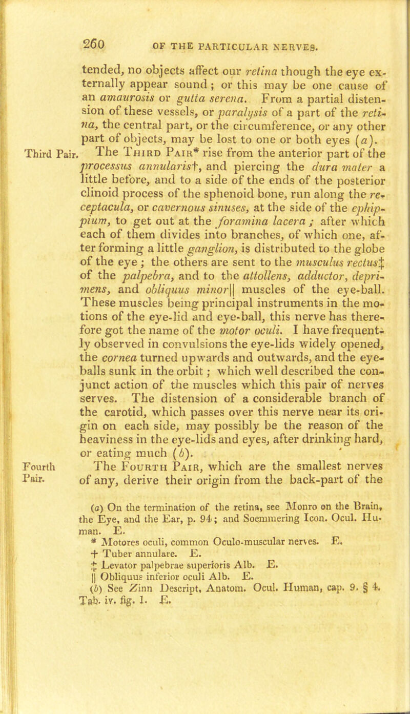 tended, no objects affect our retina though the eye ex- ternally appear sound ; or this may be one cause of an amaurosis or gutta scrcna. From a partial disten- sion of these vessels, or paralysis of a part of the reti- na, the central part, or the circumference, or any other part of objects, may be lost to one or both eyes (a). Third Pair. The Third Pair* rise from the anterior part of the processus annularisf, and piercing the dura mater a little before, and to a side of the ends of the posterior clinoid process of the sphenoid bone, run along the re- ceptacula, or cavernous sinuses, at the side of the epkip- pium, to get out at the foramina lacera ; after which each of them divides into branches, of which one, af- ter forming a little ganglion, is distributed to the globe of the eye ; the others are sent to the musculus rectus% of the palpebra, and to the attollens, adductor, depri- inetis, and obliquus minor\\ muscles of the eye-ball. These muscles being principal instruments in the mo- tions of the eye-lid and eye-ball, this nerve has there- fore got the name of the motor oculi. I have frequent- ly observed in convulsions the eye-lids widely opened, the cornea turned upwards and outwards, and the eye- balls sunk in the orbit; which well described the con- junct action of the muscles which this pair of nerves serves. The distension of a considerable branch of the carotid, which passes over this nerve near its ori- gin on each side, may possibly be the reason of the heaviness in the eye-lids and eyes, after drinking hard, or eating much (b). Fourth The Fourth Pair, which are the smallest nerves Pair. of any, derive their origin from the back-part of the (a) On the termination of the retina, see Monro on the Brain, the Eye, and the Ear, p. 94; and Soemmering Icon. Ocul. Hu- man. E. * Motores oculi, common Oculo-muscular nerves. E. + Tuber annulare. E. £ Levator pal pe brae superioris Alb. E. || Obliquus inferior oculi Alb. E. (b) See Zinn Descript, Anatom. Ocul. Human, cap. 9. § 4. Tab. iv. fig. 1. E.