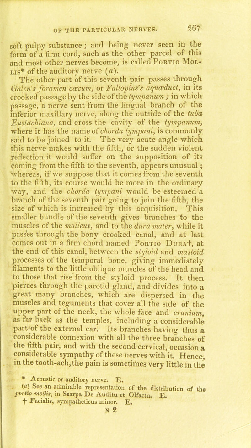 soft pulpy substance; and being never seen in the form of a firm cord, such as the other parcel of this and most other nerves become, is called Portio Mol- lis* of the auditory nerve (a). The other part of this seventh pair passes through Galen’s foramen caecum, or Fallopius’s a quae duct, in its crooked passage by the side of the tympanum ; in which passage, a nerve sent from the lingual branch of the inferior maxillary nerve, along the outside of the tuba Eusiachiana, and cross the cavity of the tympanum, where it has the name of chorda tympani, is commonly said to be joined to it. The very acute angle which this nerve makes with the fifth, or the sudden violent reflection it would suffer on the supposition of its coming from the fifth to the seventh, appears unusual ; whereas, if we suppose that it comes from the seventh to the fifth, its course would be more in the ordinary way, and the chorda tympani would be esteemed a branch of the seventh pair going to join the fifth, the size of which is increased by this acquisition. This smaller bundle of the seventh gives branches to the muscles of the malleus, and to the dura mater, while it passes through the bony crooked canal, and at last comes out in a firm chord named Portio Dura+, at the end of this canal, between the styloid and mastoid processes of the temporal bone, giving immediately filaments to the little oblique muscles of the head and to those that rise from the styloid process. It then pierces through the parotid gland, and divides into a great many branches, which are dispersed in the muscles and teguments that cover all the side of the upper part of the neck, the whole face and cranium, as far back as the temples, including a considerable part of the external ear. Its branches having thus a considerable connexion with all the three branches of the fifth pair, and with the second cervical, occasion a considerable sympathy of these nerves with it. Hence, in the tooth-ach,the pain is sometimes very little in the * Acoustic or auditory nerve. E. (a) See an admirable representation of the distribution of the portio mollis, in Scarpa De Auditu et Olfactu. E. t Facialis, sympatheticus minor. E.