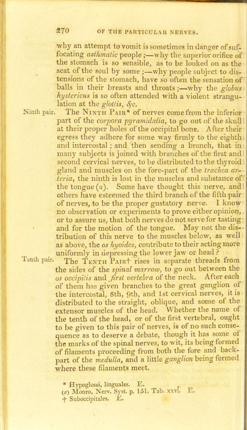 why an attempt to vomit is sometimes in clanger of suf- focating asthmatic people;—why the superior orifice of the stomach is so sensible, as to be looked on as the seat of the soul by some ;—why people subject to dis- tensions of the stomach, have so often the sensation of balls in their breasts and throats;—why the globus hystericus is so often attended with a violent strangu- lation at the glottis, §c. Ninth pair. The Ninth Pair* of nerves come from the inferior part of the corpora pyramidalia, to go out of the skull at their proper holes of the occipital bone. After their egress they adhere for some way firmly to the eighth and intercostal; and then sending a branch, that in many subjects is joined with branches of the first and second cervical nerves, to be distributed to the thyroid gland and muscles on the fore-part of the trachea ar- teria, the ninth is lost in the muscles and substance of the tongue (a). Some have thought this nerve, and others have esteemed the third branch of the fifth pair of nerves, to be the proper gustatory nerve. I know no observation or experiments to prove either opinion, or to assure us, that both nerves do not serve for tasting 1 and for the motion of the tongue. May not the dis-- tribution of this nerve to the muscles below, as well as above, the os hyoides, contribute to their acting more uniformly in depressing the lower jaw or head ? Tenth pair, The Tenth PairI’ rises in separate threads from the sides of the spinal marrow, to go out between the os occipilis and Jirsi vertebra of the neck. After each of them has given branches to the great ganglion of the intercostal, 8th, pth, and 1st cervical nerves, it is distributed to the straight, oblique, and some ot the extensor muscles of the head. Whether the name of the tenth of the head, or of the first vertebral, ought to be given to this pair of nerves, is of no such conse- quence as to deserve a debate, though it has some ot the marks of the spinal nerves, to wit, its being formed of filaments proceeding from both the fore and back- part of the medulla, and a little ganglion being formed where these filaments meet. * Hypoglossi, linguales. E. f (a) Monro, Nerv. Syst. p. 151. Tab. xxv:. E, ■f- Suboccipitales. E.