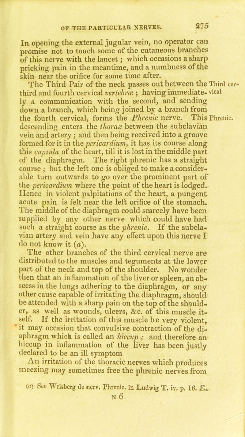 In opening the external jugular vein, no operator can promise not to touch some of the cutaneous branches of this nerve with the lancet; which occasions a sharp pricking pain in the meantime, and a numbness of the skin near the orifice for some time after. The Third Pair of the neck passes out between the Third cei> third and fourth cervical vertebra;; having immediate- vical ly a communication with the second, and sending down a branch, which being joined by a branch from the fourth cervical, forms the Phrenic nerve. This Phrenic, descending enters the thorax between the subclavian vein and artery; and then being received into a groove formed for it in the 'pericardium, it has its course along this capsula of the heart, till it is lost in the middle part of the diaphragm. The right phrenic has a straight course ; but the left one is obliged to make a consider- able turn outwards to go over the prominent pai t of the pericardium where the point of the heart is lodged. Hence in violent palpitations of the heart, a pungent acute pain is felt near the left orifice of the stomach. The middle of the diaphragm could scarcely have been supplied by any other nerve which could have had such a straight course as the phrenic. If the subcla- vian artery and vein have any effect upon this nerve I do not know it (a). The other branches of the third cervical nerve are distributed to the muscles and teguments at the lower part of the neck and top of the shoulder. No wonder then that an inflammation of the liver or spleen, an ab- scess in the lungs adhering to the diaphragm, or any other cause capable of irritating the diaphragm, should be attended with a sharp pain on the top of the should- er, as well as wounds, ulcers, &c. of this muscle it- self. If the irritation of this muscle be very violent, * it may occasion that convulsive contraction of the di- aphragm which is called an hiccup ; and therefore an hiccup in inflammation of the liver has been justly declared to be an ill symptom An irritation of the thoracic nerves which produces sneezing may sometimes free the phrenic nerves from («) See AVrisberg de nerv. Phrenic. in Ludwig T. iv. p. 16.