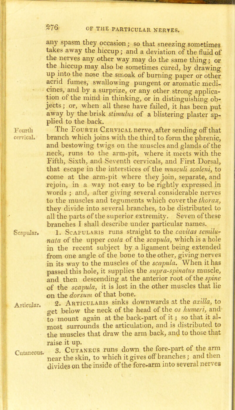 Fourth cervical. Scapular. Articular. Cutaneous. any spasm they occasion; so that sneezing sometimes takes away the hiccup; and a deviation of' the fluid of the nerves any other way may do the same thing; or the hiccup may also be sometimes cured, by drawing up into the nose the smoak of burning paper or other acrid fumes, swallowing pungent or aromatic medi- cines, and by a surprize, or any other strong applica- tion or the mind in thinking, or in distinguishing ob- jects ; or, when all these have failed, it has been put away by the brisk stimulus of a blistering plaster ap- plied to the back. The Fourth Cervical nerve, after sending off that branch which joins with the third to form the phrenic, and bestowing twigs on the muscles and glands of the neck, runs to the arm-pit, where it meets with the Fifth, Sixth, and Seventh cervicals, and First Dorsal, that escape in the interstices of the musculi scaleni, to come at the arm-pit where they join, separate, and rejoin, in a way not easy to be rightly expressed in words ; and, after giving several considerable nerves to the muscles and teguments which cover the thorax, they divide into several branches, to be distributed to all the parts of the superior extremity. Seven of these branches I shall describe under particular names. 1. Scapularis runs straight to the cavitas semilu- nata of the upper costa of the scapula, which is a hole in the recent subject by a ligament being extended from one angle of the bone to the other, giving nerves in its way to the muscles of the scapula. When it has passed this hole, it supplies the supra-spinalus muscle, and then descending at the anterior root of the spine of the scapula, it is lost in the other muscles that lie on the dorsum of that bone. 2. Articularis sinks downwards at the axilla, to get below the neck of the head of the os humeri, and to mount again at the back-part of it; so that it al- most surrounds the articulation, and is distributed to the muscles that draw the arm back, and to those that raise it up. 3. Cutaneus runs down the fore-part of the arm near the skin, to which it gives off branches; and then divides on the inside of the fore-arm into several nerves