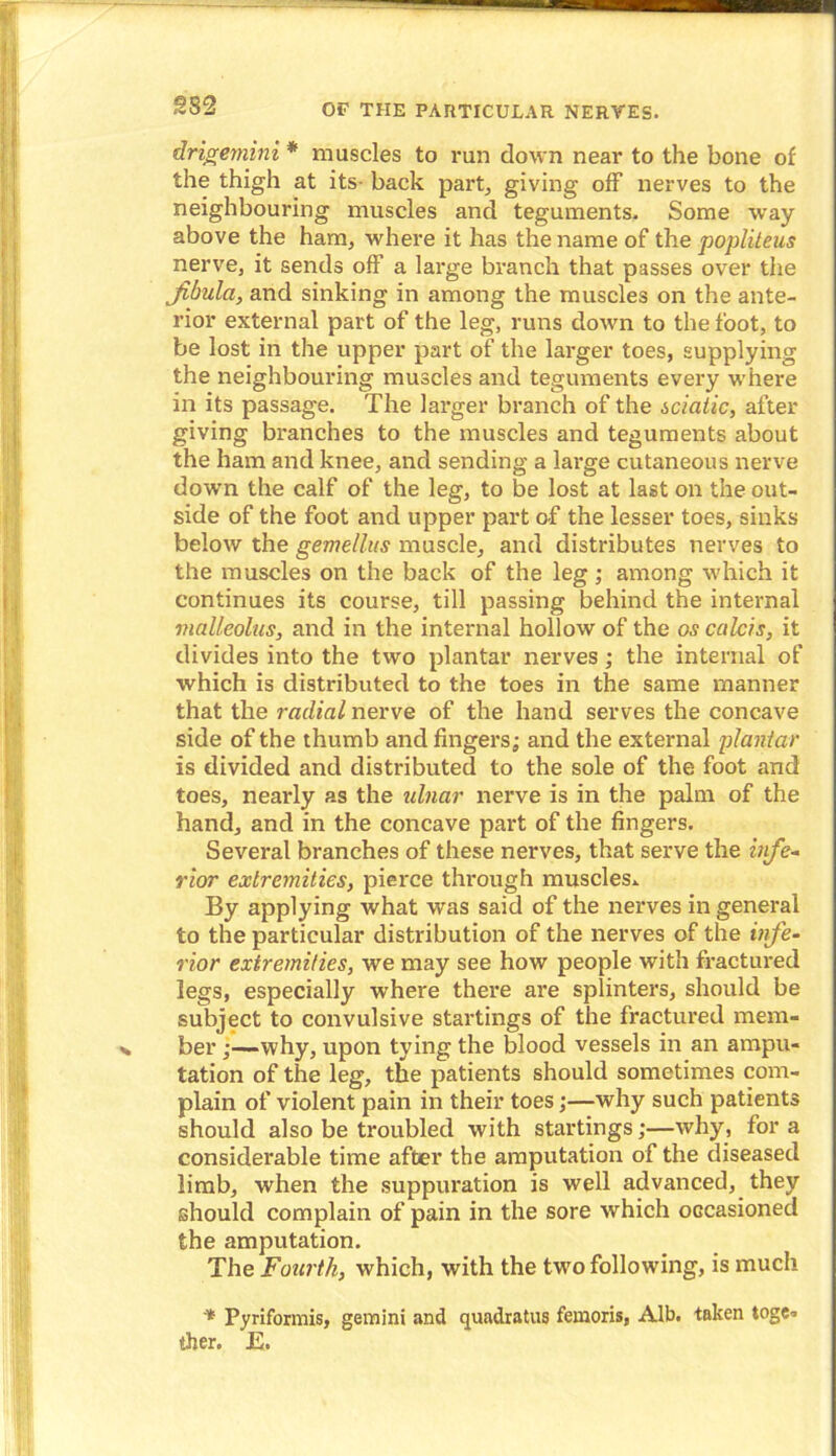 drigemini * muscles to run down near to the bone of the thigh at its- back part, giving off nerves to the neighbouring muscles and teguments. Some way above the ham, where it has the name of the popliteus nerve, it sends off a large branch that passes over the fibula, and sinking in among the muscles on the ante- rior external part of the leg, runs down to the foot, to be lost in the upper part of the larger toes, supplying the neighbouring muscles and teguments every where in its passage. The larger branch of the sciatic, after giving branches to the muscles and teguments about the ham and knee, and sending a large cutaneous nerve down the calf of the leg, to be lost at last on the out- side of the foot and upper part of the lesser toes, sinks below the gemellus muscle, and distributes nerves to the muscles on the back of the leg; among which it continues its course, till passing behind the internal malleolus, and in the internal hollow of the os calcis, it divides into the two plantar nerves; the internal of which is distributed to the toes in the same manner that the radial nerve of the hand serves the concave side of the thumb and fingers; and the external plantar is divided and distributed to the sole of the foot and toes, nearly as the ulnar nerve is in the palm of the hand, and in the concave part of the fingers. Several branches of these nerves, that serve the infe- rior extremities, pierce through muscles* By applying what was said of the nerves in general to the particular distribution of the nerves of the infe- rior extremities, we may see how people with fractured legs, especially where there are splinters, should be subject to convulsive startings of the fractured mem- ber j—why, upon tying the blood vessels in an ampu- tation of the leg, the patients should sometimes com- plain of violent pain in their toes;—why such patients should also be troubled with startings;—why, fora considerable time after the amputation of the diseased limb, when the suppuration is well advanced, they should complain of pain in the sore which occasioned the amputation. The Fourth, which, with the two following, is much * Pyriformis, gemini and quadratus femoris, Alb. taken toge- ther. E.