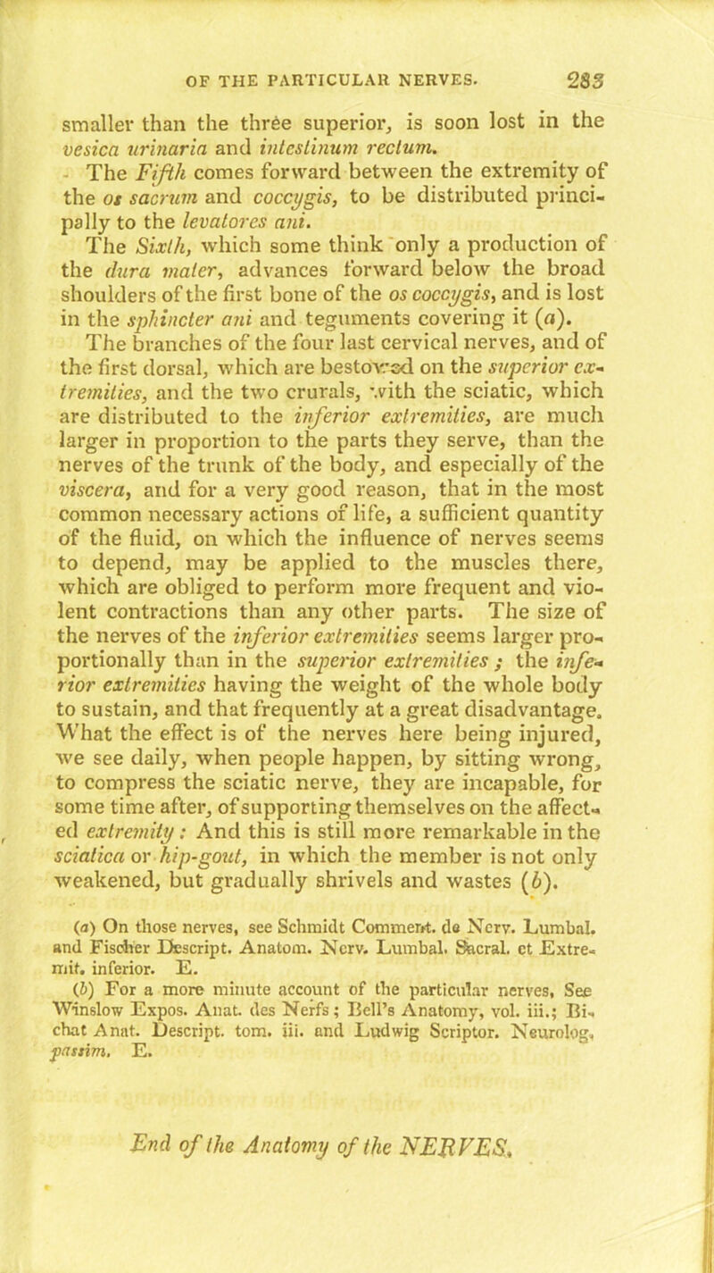 smaller than the three superior, is soon lost in the vesica urinaria and intcslinum rectum. The Fifth comes forward between the extremity of the os sacrum and coccygis, to be distributed princi- pally to the levatores ani. The Sixth, which some think only a production of the dura mater, advances forward below the broad shoulders of the first bone of the os coccygis, and is lost in the sphincter ani and teguments covering it (n). The branches of the four last cervical nerves, and of the first dorsal, which are bestowed on the superior ex- tremities■, and the two crurals, with the sciatic, which are distributed to the inferior extremities, are much larger in proportion to the parts they serve, than the nerves of the trunk of the body, and especially of the viscera, and for a very good reason, that in the most common necessary actions of life, a sufficient quantity of the fluid, on which the influence of nerves seems to depend, may be applied to the muscles there, which are obliged to perform more frequent and vio- lent contractions than any other parts. The size of the nerves of the inferior extremities seems larger pro- portionally than in the superior extremities ; the infe- rior extremities having the weight of the whole body to sustain, and that frequently at a great disadvantage. What the effect is of the nerves here being injured, we see daily, when people happen, by sitting wrong, to compress the sciatic nerve, they are incapable, for some time after, of supporting themselves on the affect-, ed extremity ; And this is still more remarkable in the sciatica or hip-gout, in which the member is not only weakened, but gradually shrivels and wastes (6). (a) On those nerves, see Schmidt Comment, do Ncrv. Lumbal, and Fischer Descript. Anatom. Nerv. Lumbal. Sacral, ct .Extre- mit. inferior. E. (b) For a more minute account of the particular nerves. See Winslow Expos. Anat. des Nerfs ; Bell’s Anatomy, vol. iii.; Bis chat Anat. Descript, tom. iii. and Ludwig Scriptor. Neurolog, passim. E. End of the Anatomy of the NEB FES,