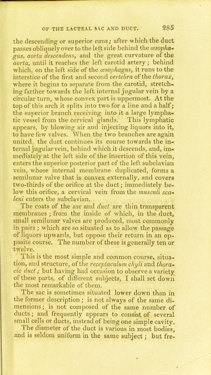 the descending or superior cava; after which the duct passes obliquely over to the left side behind the oesopha- gus, aorta descendens, and the great curvature of the aorta, until it reaches the left carotid artery; behind which, on the left side of the oesophagus, it runs to the interstice of the first and second vertebra of the thorax, where it begins to separate from the carotid, stretch- ing farther towards the left internal jugular vein by a circular turn, whose convex part is uppermost. At the top of this arch it splits into two for a line and a half; the superior branch receiving into it a large lympha- tic vessel from the cervical glands. This lymphatic appears, by blowing air and injecting liquors into it, to have few valves. When the two branches are again united, the duct continues its course towards the in- ternal jugular vein, behind which it descends, and, im- mediately at the left side of the insertion of this vein, enters the superior posterior part of the left subclavian vein, whose internal membrane duplicated, forms a semilunar valve that is convex externally, and covers two-thirds of the orifice at the duct; immediately be- low this orifice, a cervical vein from the musculi sea- leni enters the subclavian. The coats of the sac and duct are thin transparent membranes ; from the inside of which, in the duct, small semilunar valves are produced, most commonly in pairs ; which are so situated as to allow the passage of liquors upwards, but oppose their return in an op- posite course. The number of these is generally ten or twelve. This is the most simple and common course, situa- tion, and structure, of the reccptaculum cliyli and thora- cic duct; but having had occasion to observe a variety of these parts, of different subjects, I shall set down the most remarkable of them. The sac is sometimes situated lower down than in the former description; is not always of the same di- mensions ; is not composed of the same number of ducts; and frequently appears to consist of several small cells or ducts, instead of being one simple cavity. The diameter of the duct is various in most bodies, and is seldom uniform in the same subject; but fre-