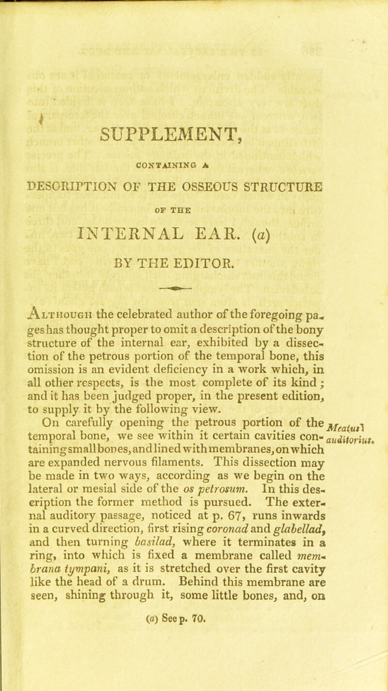 SUPPLEMENT, CONTAINING A DESCRIPTION OF THE OSSEOUS STRUCTURE OF THE INTERNAL EAR. (a) BY THE EDITOR. Although the celebrated author of the foregoing pa„ geshas thought proper to omit a description of the bony structure of the internal ear, exhibited by a dissec- tion of the petrous portion of the temporal bone, this omission is an evident deficiency in a work which, in all other respects, is the most complete of its kind; and it has been judged proper, in the present edition, to supply it by the following view. On carefully opening the petrous portion of the Mraiut] temporal bone, we see within it certain cavities con- auditorium tainingsmallbones, and lined with membranes, on which are expanded nervous filaments. This dissection may be made in two ways, according as we begin on the lateral or mesial side of the os petrosum. In this des- cription the former method is pursued. The exter- nal auditory passage, noticed at p. 67> runs inwards in a curved direction, first rising coroncid and glabelladt and then turning basilad, where it terminates in a ring, into which is fixed a membrane called mem- hr ana iympani, as it is stretched over the first cavity like the head of a drum. Behind this membrane are seen, shining through it, some little bones, and, on (a) Seep. 70.