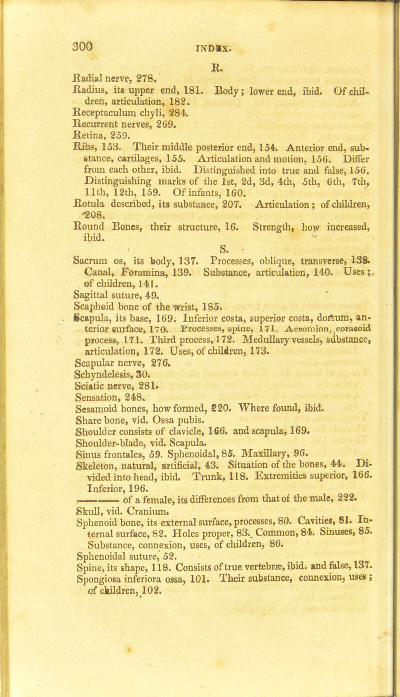 R. Radial nerve, 278. Radius, its upper end, 181. Body; lower end, ibid. Of chil- dren, articulation, 182. Receptaculum chyli, 284. Recurrent nerves, 2G9. Retina, 259. Ribs, 153. Their middle posterior end, 154. Anterior end, sub- stance, cartilages, 155. Articulation and motion, 156. Differ from each other, ibid. Distinguished into true and false, 156. Distinguishing marks of the 1st, 2d, 3d, 4th, 5th, 6th, 7th, 11th, 12th, 159. Of infants, 160. Rotula described, its substance, 207. Articulation; of children, 208. Round Bones, their structure, 16. Strength, how increased, ibid. S. • Sacrum os, its body, 137. Processes, oblique, transverse, 138. Canal, Foramina, 139. Substance, articulation, 140. Uses;, of children, 141. Sagittal suture, 49. Scaphoid bone of the wrist, 185. Scapula, its base, 169. Inferior costa, superior costa, dofsum, an- terior surface, 170. Processes, spine, 171. Acromion, coracoid process, 171. Third process, 172. Medullary vessels, substance, articulation, 172. Uses, of children, 173. Scapular nerve, 276. Schyndelesis, 30. Sciatic nerve, 281. Sensation, 248. Sesamoid bones, how formed, 220. Where found, ibid. Share bone, vid. Ossa pubis. Shoulder consists of clavicle, 166. and scapula, 169. Shoulder-blade, vid. Scapula. Sinus frontales, 59. Sphenoidal, 85. Maxillary, 96. Skeleton, natural, artificial, 43. Situation of the bones, 44. Di- vided into head, ibid. Trunk, 118. Extremities superior, 166. Inferior, 196. of a female, its differences from that of the male, 222. Skull, vid. Cranium. Sphenoid bone, its external surface, processes, 80. Cavities, 81. In- ternal surface, 82. Holes proper, 83._ Common, 84. Sinuses, 85. Substance, connexion, uses, of children, 86. Sphenoidal suture, 52. Spine, its shape, 118. Consists of true vertebrae, ibid, and false, 137. Spongiosa inferiora ossa, 101. Their substance, connexion, uses; of children, ^02.