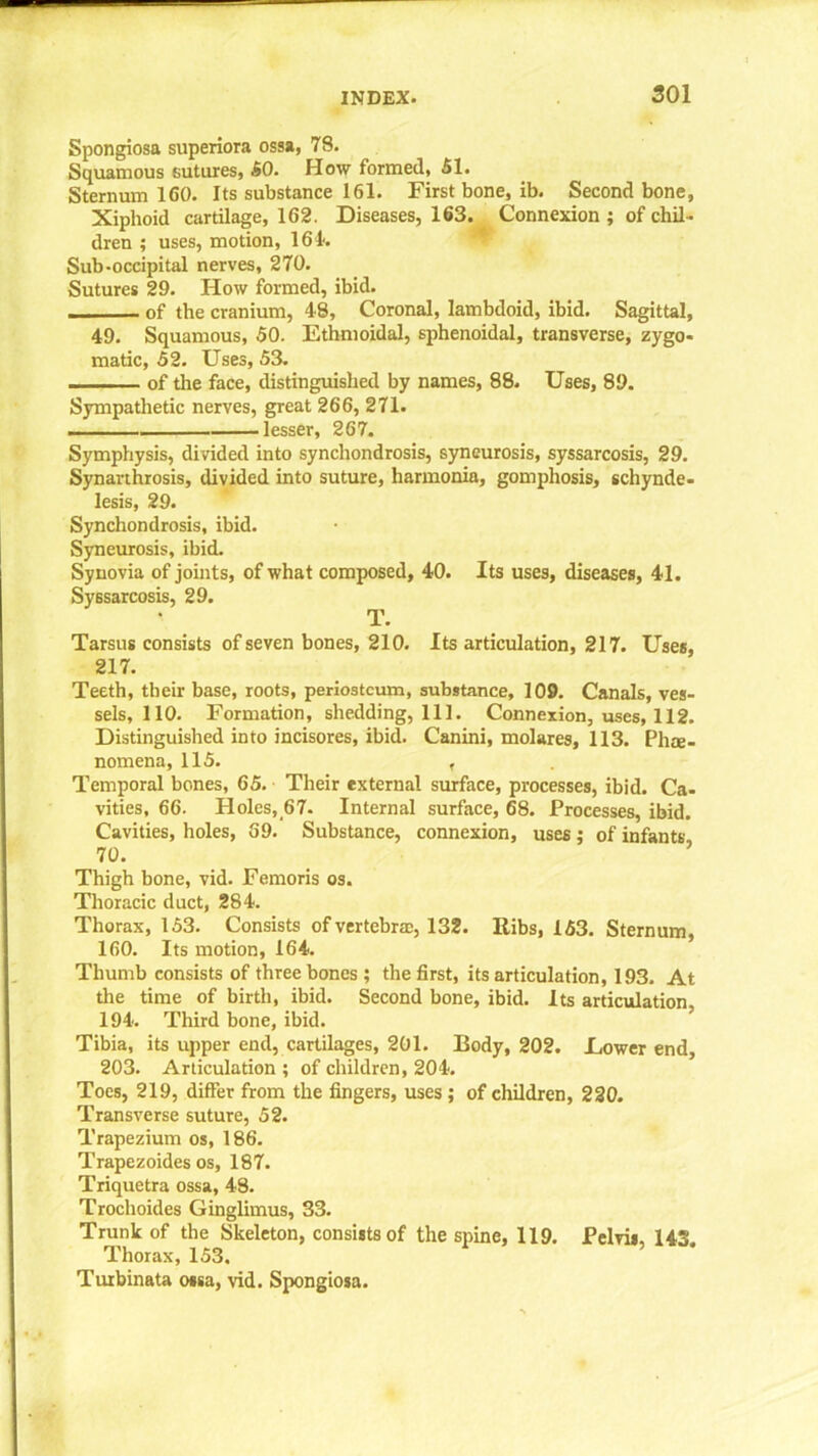 Spongiosa superiora ossa, 78. Squamous sutures, 50. How formed, SI. Sternum 160. Its substance 161. First bone, ib. Second bone. Xiphoid cartilage, 162. Diseases, 163. Connexion ; of chil- dren ; uses, motion, 161. Sub-occipital nerves, 270. Sutures 29. How formed, ibid. of the cranium, 48, Coronal, lambdoid, ibid. Sagittal, 49. Squamous, 50. Ethmoidal, sphenoidal, transverse, zygo- matic, S2. Uses, 53. of the face, distinguished by names, 88. Uses, 89. Sympathetic nerves, great 266, 271. „ lesser, 267. Symphysis, divided into synchondrosis, syneurosis, syssarcosis, 29. Synarthrosis, divided into suture, harmonia, gomphosis, schynde- lesis, 29. Synchondrosis, ibid. Syneurosis, ibid. Synovia of joints, of what composed, 40. Its uses, diseases, 41. Syssarcosis, 29. T. Tarsus consists of seven bones, 210. Its articulation, 217. Uses, 217. Teeth, their base, roots, periosteum, substance, 109. Canals, ves- sels, 110. Formation, shedding, 111. Connexion, uses, 112. Distinguished into incisores, ibid. Canini, molares, 113. Phee- nomena, 115. , Temporal bones, 65. Their external surface, processes, ibid. Ca- vities, 66. Holes, 67. Internal surface, 68. Processes, ibid. Cavities, holes, 69. Substance, connexion, uses; of infants 70. Thigh bone, vid. Femoris os. Thoracic duct, 284. Thorax, 153. Consists of vertebrae, 132. Ribs, 153. Sternum, 160. Its motion, 164. Thumb consists of three bones ; the first, its articulation, 193. At the time of birth, ibid. Second bone, ibid. Its articulation 194. Third bone, ibid. Tibia, its upper end, cartilages, 201. Body, 202. Dower end, 203. Articulation ; of children, 204. Toes, 219, differ from the fingers, uses ; of children, 220. Transverse suture, 52. Trapezium os, 186. Trapezoides os, 187. Triquetra ossa, 48. Trochoides Ginglimus, 33. Trunk of the Skeleton, consists of the spine, 119. Pelvis, 143 Thorax, 153. Turbinata ossa, vid. Spongiosa.