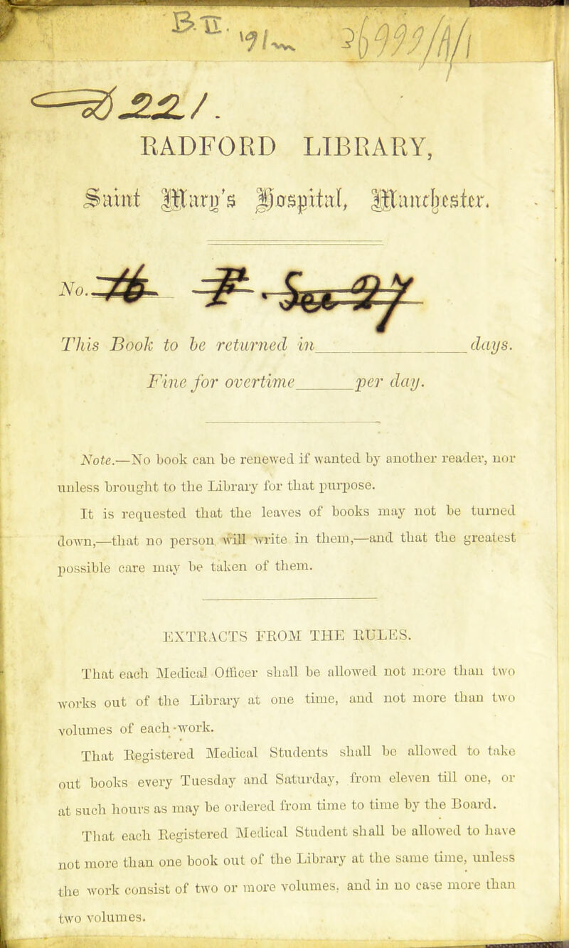 RADFORD LIBRARY, Saint HXarjj’s Jjosjntal, iltancljcster. Note.—No book can be renewed if wanted by another reader, nor unless brought to the Library for that purpose. It is requested that the leaves of books may not be turned down,—that no person will write in them,—and that the grealest possible care may be taken of them. That each Medical Officer shall be allowed not more than two works out of the Library at one time, and not more than two volumes of each -work. That Registered Medical Students shall be allowed to take out books every Tuesday and Saturday, from eleven till one, or at such hours as may be ordered from time to time by the Board. That each Registered Medical Student shall he allowed to have not more than one book out of the Library at the same time, unless the work consist of two or more volumes, and in no case more than two volumes. This Book to he returned in days. Fine for overtime per day. EXTRACTS FROM THE RULES.