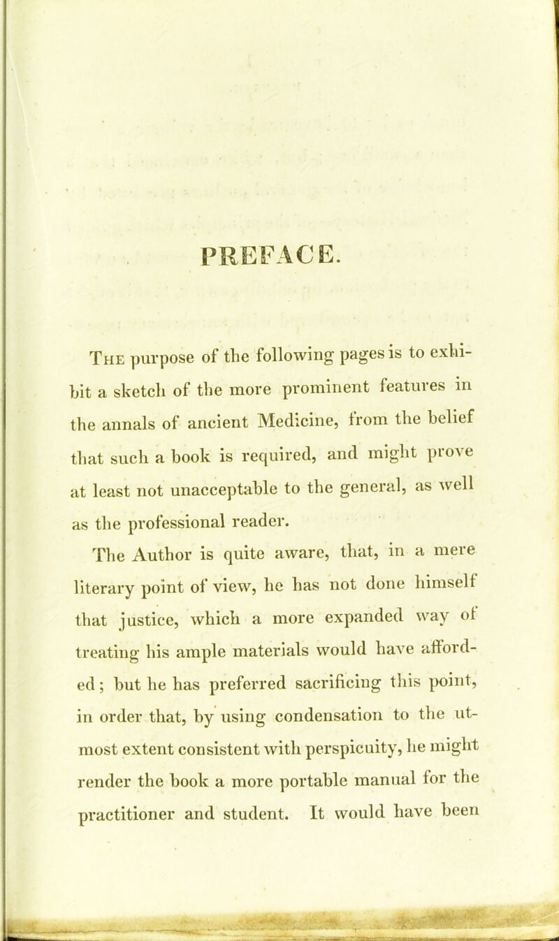 PREFACE. The purpose of the following pages is to exhi- bit a sketch of the more prominent features in the annals of ancient Medicine, from the belief that such a book is required, and might prove at least not unacceptable to the general, as well as the professional reader. The Author is quite aware, that, in a mere literary point ol view, he has not done himself that justice, which a more expanded way of treating his ample materials would have afford- ed ; but he has preferred sacrificing this point, in order that, by using condensation to the ut- most extent consistent with perspicuity, he might render the book a more portable manual for the practitioner and student. It would have been -WMsfy