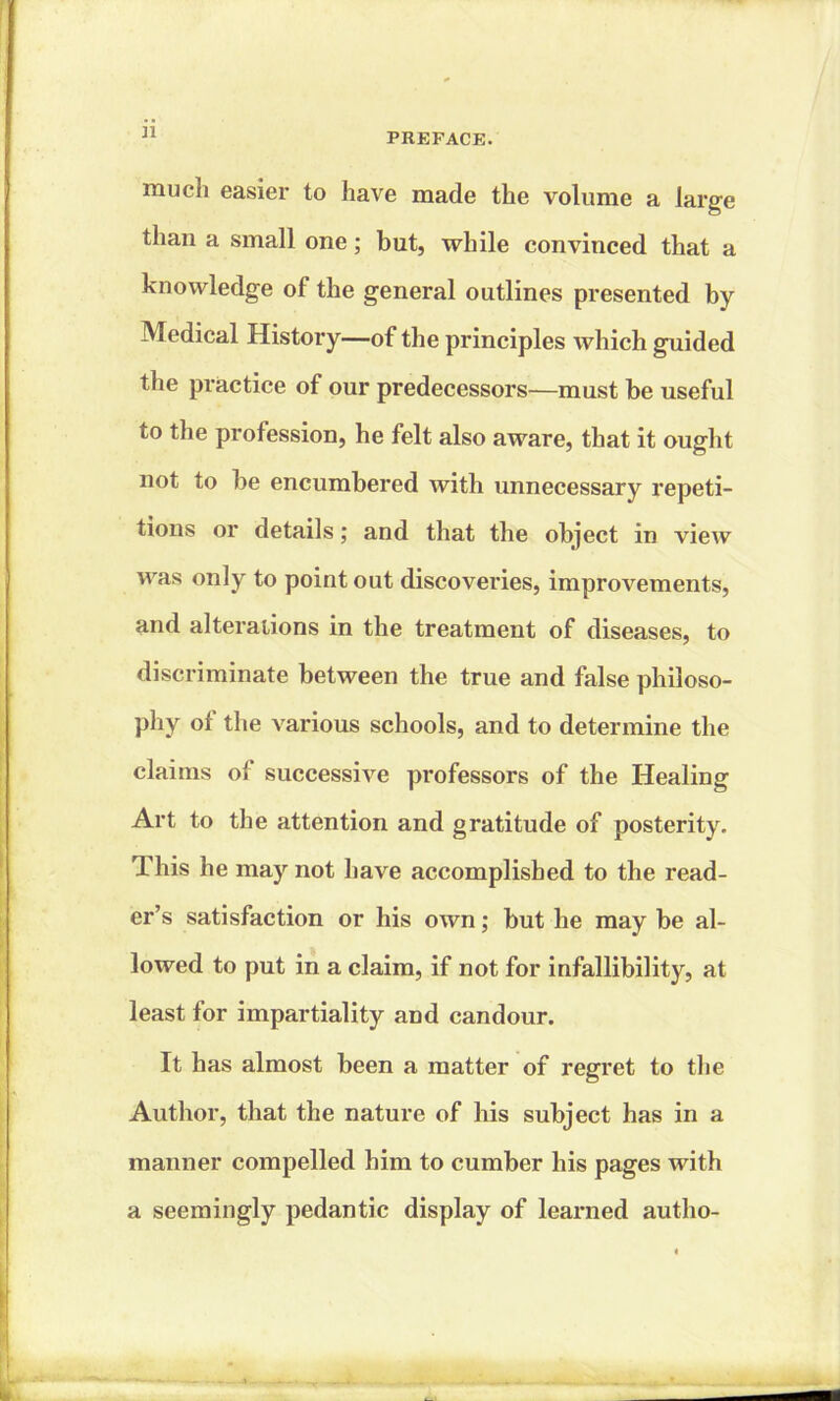 much easier to have made the volume a large than a small one; but, while convinced that a knowledge of the general outlines presented by Medical History—of the principles which guided the practice of our predecessors—must be useful to the profession, he felt also aware, that it ought not to be encumbered with unnecessary repeti- tions or details; and that the object in view was only to point out discoveries, improvements, and alterations in the treatment of diseases, to discriminate between the true and false philoso- phy of the various schools, and to determine the claims of successive professors of the Healing Art to the attention and gratitude of posterity. This he may not have accomplished to the read- er’s satisfaction or his own; but he may be al- lowed to put in a claim, if not for infallibility, at least for impartiality and candour. It has almost been a matter of regret to the Author, that the nature of his subject has in a manner compelled him to cumber his pages with a seemingly pedantic display of learned autho-