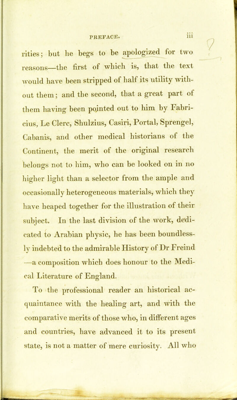 rities; but he begs to be apologized for two reasons—the first of which is, that the text would have been stripped of half its utility with- out them; and the second, that a great part ol them having been pointed out to him by Fabri- cius, Le Clerc, Shulzius, Casiri, Portal, Sprengel, Cabanis, and other medical historians of the Continent, the merit of the original research belongs not to him, who can be looked on in no higher light than a selector from the ample and occasionally heterogeneous materials, which they have heaped together for the illustration of their subject. In the last division of the work, dedi- cated to Arabian physic, he has been boundless- ly indebted to the admirable History of Dr Freind —a composition which does honour to the Medi- cal Literature of England. To the professional reader an historical ac- quaintance with the healing art, and with the comparative merits of those who, in different ages and countries, have advanced it to its present state, is not a matter of mere curiosity. All who