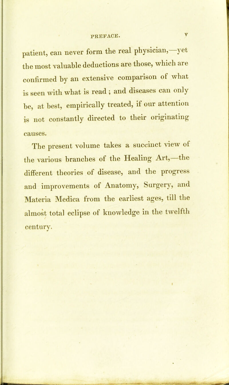 patient, can never form the real physician, yet the most valuable deductions are those, which ai e confirmed by an extensive comparison of what is seen with what is read ; and diseases can only be, at best, empirically treated, if our attention is not constantly directed to their originating causes. The present volume takes a succinct view of the various branches of the Healing Art, the different theories of disease, and the progress and improvements of Anatomy, Surgery, and Materia Medica from the earliest ages, till the almost total eclipse of knowledge in the twelfth century. •/